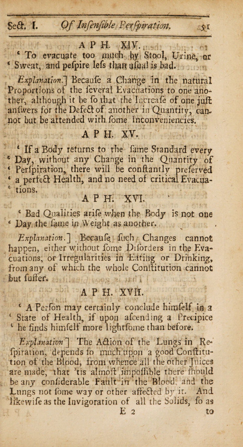 A P H. XIV. € To evacuate too much fy Stool, Urine, or 6 Sweat, and pefpire lefs than ufual is bad. Explanation.^ Becaufe a Change in the natural Proportions of the feveral Evacuations to one ano¬ ther, although it be fo that the Inereafe of one juft an fivers for the Defedof another in Quantity, can¬ not but be attended with fame Inconveniencies, A P H. XV. c If a Body returns to the fame Standard every £ Day, without any Change in the Quantity of 4 Perfpiration, there will be conftantly preferved * a perfed Health, and no need of critical Evacua- * tions. A P H. XVL c Bad Qualities arife when the Body is not one * Day the fame in.Weight as another. Explanation.] Becaufe fuch Changes cannot happen, either without dome Diforders in the Eva¬ cuations, or Irregularities in Eating or Drinking, from any of which the whole Conilitution cannot but fuffer. A P H. XVII. * A Perfon may certainly conclude hirufelf in a * State of Health, if upon afcending a Precipice * he finds himfelf more lightfome than before. Explanation ] The Adion of the Lungs in Re- fpiration, depends fo much upon a good Confuta¬ tion of the Blood, from whence all the other Juices are made, that Jtis almoft impoflible there mould beany confiderable Fault in the Blood, and the Lungs not fome way or other affeded bjr it. And li'kewifeas the Invigoration of all the Solids, fo as E 2 to