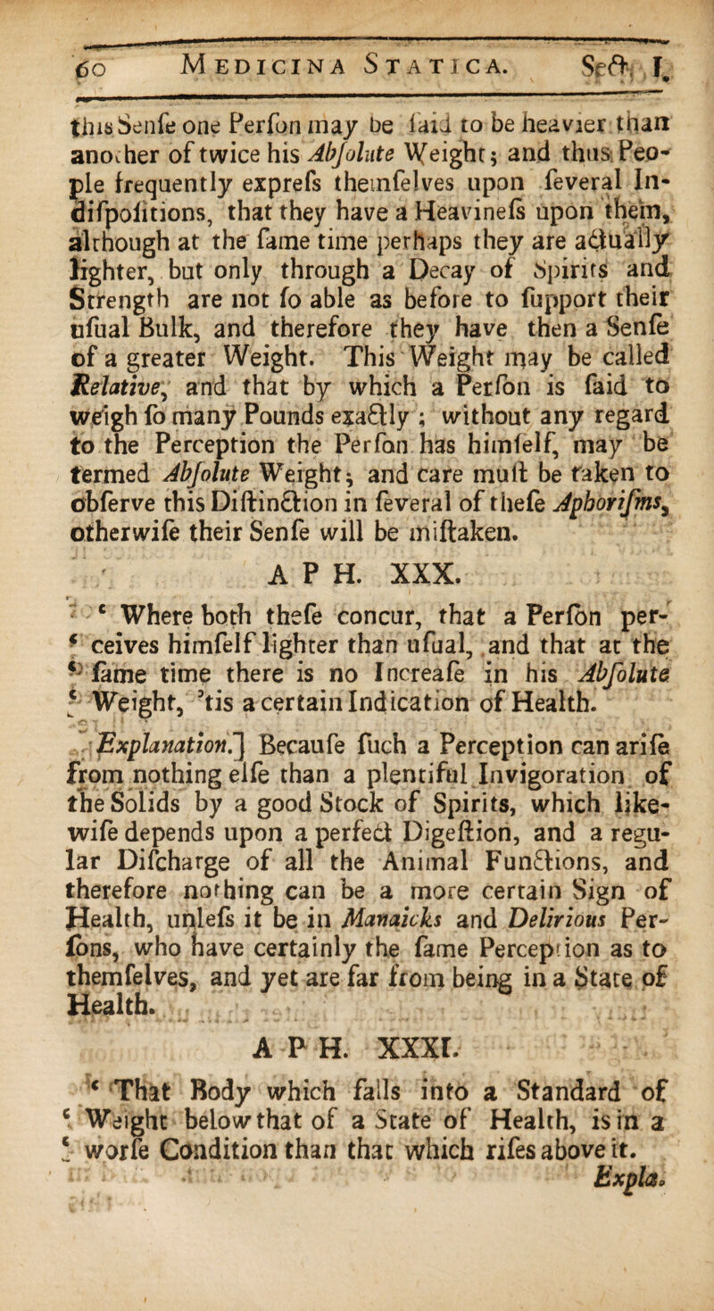 this Senfe one Perfon may be laid to be heavier tnan another of twice his Abjolute Wfeight; and thus Peo¬ ple frequently exprefs themfelves upon feveral In- difpofitions, that they have a Heavinefs upon them, although at the fame time perhaps they are adually lighter, but only through a Decay of Spirits and Strength are not fo able as before to fupport their iifual Bulk, and therefore they have then a Senfe of a greater Weight. This Weight may be called Ifelative, and that by which a Perfon is faid to weigh fo many Pounds exactly ; without any regard to the Perception the Perfon has himfelf, may be termed Abjolute Weight; and care mull: be taken to obferve this Diftindion in feveral of thefe Aphorifms, other wife their Senfe will be miftaken. A P H. XXX. r* t ' ' c Where both thefe concur, that a Perfon per- f ceives himfelf lighter than ufual, and that at the ‘ fame time there is no Increafe in his Abfolute c Weight, 3tis a certain Indication of Health. Explanation!] Becaufe fuch a Perception canarife from nothing elfe than a plentiful Invigoration of the Solids by a good Stock of Spirits, which like- wife depends upon a perfed Digeftion, and a regu¬ lar Discharge of all the Animal Functions, and therefore nothing can be a more certain Sign of Health, unlefs it be in Manaicks and Delirious Per- fons, who have certainly the fame Perception as to themfelves, and yet are far from being in a State of Health. a p h. xxxr. ( That Body which falls into a Standard of c Weight below-that of a State of Health, is in a * worfe Condition than that which rifes above it. hxplcio