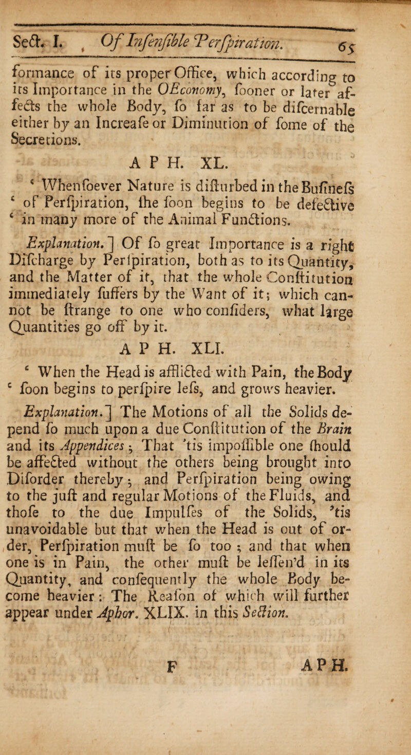 <>5 formance of its proper Office, which according to irs Importance in the OEconomy, fooner or later af¬ fects the whole Body, fo far as to be difcernable either by an Increafeor Diminution of fome of the Secretions. AFH. XL. c When foe ver Nature is difturbed in theBuftnefs £ of Perfpiration, the foon begins to be defettive c in many more of the Animal Funttions. Explanation. ] Of fo great Importance is a right Bifcharge by Perfpiration, both as to its Quantity, and the Matter of it, that the whole Conftitution immediately fuffers by the Want of it; which can¬ not be ftrange to one who confiders, what large Quantities go off by it. A P H. XLI. c When the Head is afflitted with Pain, the Body c foon begins to perfpire lefs, and grows heavier. Explanation.] The Motions of all the Solids de¬ pend fo much upon a due Conftitution of the Brain and its Appendices • That tis itnpoflible one fhould be affetted without the others being brought into Diforder thereby ^ and Perfpiration being owing to the juft and regular Motions of the Fluids, and thofe to the due Impulfes of the Solids, Tis unavoidable but that when the Head is out of or¬ der, Perfpiration muft be fo too ; and that when one is in Pain, the other muft be leften’d in its Quantity, and confequently the whole Body be¬ come heavier: The Realbn of which will further appear under Jphor. XLIX. in this Settion. F A PH.