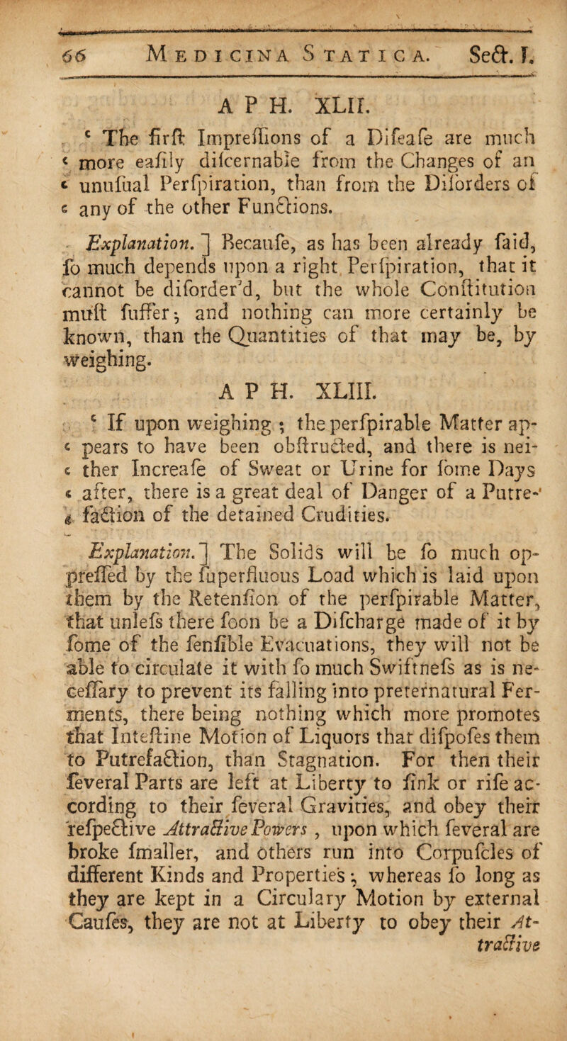 A P H. XLIL c The firffc Impreffions of a Difeafe are much < more eafily dilcernable from the Changes of an t unufual Perfpiration, than from the Diforders of e any of the other Functions. Explanation. ] Becaufe, as has been already faid, fo much depends upon a right Perfpiration, that it cannot be diforder'd, but the whole Conftitution mult fuffer-, and nothing can more certainly be known, than the Quantities of that may be, by weighing. A P H. XLIIL c If upon weighing ; the perfpirable Matter ap- « pears to have been obffrucled, and there is nei- c ther Increafe of Sweat or Urine for ioine Days « after, there is a great deal of Danger of a Putre-1 g fadion of the detained Crudities. Explanation.] The Solids will be fo much op- preffed by the fuperfluous Load which is laid upon them by the Reteniion of the perfpirable Matter, that unlefs there foon be a Difcbarge made of it by fome of the fenfible Evacuations, they will not be able to circulate it with fo much Swiftnefs as is ne» ceflary to prevent its falling into preternatural Fer¬ ments, there being nothing which more promotes that lnteffine Motion of Liquors that difpofes them to PutrefaQion, than Stagnation. For then their feveral Parts are left at Liberty to fink or rife ac¬ cording to their feveral Gravities, and obey their refpedive Attractive Powers , upon which feveral are broke fmaller, and others run into Corpufcles of different Kinds and Properties; whereas fo long as they are kept in a Circulary Motion by external Caufes, they are not at Liberty to obey their At¬ tractive