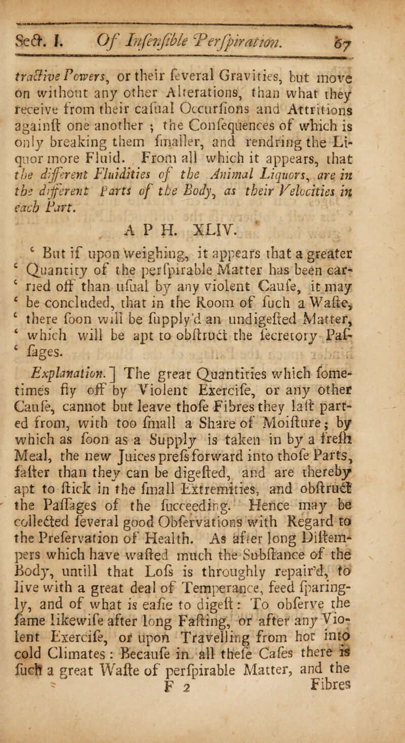 tractive Powers, or their feveral Gravities, but move on without any other Alterations, than what they receive from their caftial Occuriions and Attritions againft one another ; the Confequences of which is only breaking them fmaller, and rendring the Li¬ quor more Fluid. From all which it appears, that the different Fluidities of the Animal Liquors, are in the different tarts of the Body, as their Velocities in each Part. A F H. XLIV. c But if upon weighing, it appears that a greater s Quantity of the perfpirable Matter has been car- c ried off than ufual by any violent Caufe, it may c be concluded, that in the Room of inch a Wafte, c there foon will be fupply’d an undigefted Matter, ‘ which will be apt to obftruct the fecretory Paf- c fages. Explanation.The great Quantities which fome- times fly off by Violent Exercife, or any other Caufe, cannot but leave thofe Fibres they laft part¬ ed from, with too fmall a Share of Moifiure; by which as foon as a Supply is taken in by a frefh Meal, the new Juices prefs forward into thofe Parts, falter than they can be digefted, ar.d are thereby apt to flick in the fmall Extremities, and obftrud the Paffages of the fucceeding. Hence may be collected feveral good Obfervations with Regard to the Prefervation of Health. As after long Diitem- pers which have wafted much the Subftance of the Body, untill that Lofs is throughly repair’d, to live with a great deal of Temperance, feed fparing- ly, and of what is eafie to digelt: To obferve the fame likewife after long Faffing, or after any Vio¬ lent Exercife, or upon Travelling from hot into cold Climates : Becaufe in all thefe Cafes there is fucft a great Wafte of perfpirable Matter, and the - F 2 Fibres