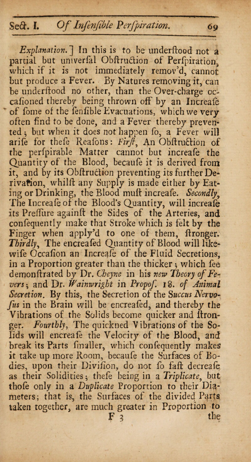 Explanation. ] In this is to be underftood not a partial but umverfal Obftru&ion of Perfpiration, which if it is not immediately remov'd, cannot but produce a Fever. By Natures removing it, can be underftood no other, than the Over-charge oc- cafioned thereby being thrown off by an Increafe of fome of the fenfible Fvacuations, which ive very often find to be done, and a Fever thereby preven¬ ted ^ but when it does not happen fo, a Fever will arife for thefe Reafons: Firft, An Obftru&ion of the perfpirable Matter cannot but increafe the Quantity of the Blood, becaufe it is derived from it, and by its Obftruclion preventing its further De¬ rivation, whilft any Supply is made either by Eat¬ ing or Drinking, the Blood mull: increafe. Secondly9 The Increafe of the Blood’s Quantity, will increafe its Preflure againft the Sides of the Arteries, and confequently make that Stroke which is felt by the Finger when apply’d to one of them, ftronger. Thirdly, The encreafed Quantity of Blood will like- wife Occafion an Increafe of the Fluid Secretions, in a Proportion greater than the thicker; which fee demon ftrated by Dr. Cheyne in his new Theory of Fe~ vers $ and Dr. Wainwright in Propof 18. of Animal Secretion. By this, the Secretion of the Succus Nervo- fits in the Brain will be encreafed, and thereby the Vibrations of the Solids become quicker and ftron¬ ger. Fourthly, The quickned V ibrations of the So¬ lids will encreafe the Velocity of the Blood, and break its Parts fmaller, which confequently makes it take up more Room, becaufe the Surfaces of Bo¬ dies, upon their Divifion, do not fo faft decreafe as their Solidities ^ thefe being in a Triplicate, but thofe only in a Duplicate Proportion to their Dia¬ meters; that is, the Surfaces of the divided P^rts taken together, are much greater in Proportion to F 3 the