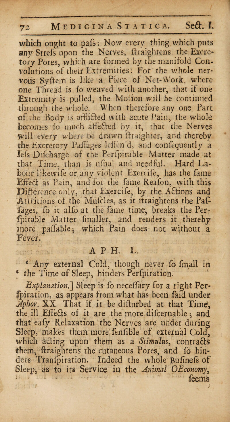 which ought to pafs: Now every thing which puts any Strefs upon the Nerves, ffraightens the Excre¬ tory Pores, which are formed by the manifold Con¬ volutions of their Extremities: For the whole ner¬ vous Syftem is like a Piece of Net-Work, where one Thread is fo weaved with another, that if one Extremity is pulled, the Motion will be continued through the whole. When therefore any one Part of the Body is affiibted with acute Pain, the whole becomes fo much affefted by it, that the Nerves will every where be drawn ftraighter, and thereby the Excretory PafTages leffen d, and confequently a left Difcharge of the Perfpirable Matter made at that Time, than is ufual and needful. Hard La¬ bour likewife or any violent Exertife, has the fame Effect as Pain, and for the fame Reafon, with this Difference only, that Exeicife, by the Affcions and Attritions of the Mufcles, as it ffraightens the Paf- fages, fo it alfb at the fame time, breaks the Per- Ipirable Matter fmaller, and renders it thereby more paffable, which Pain does not without a Fever. A P H. L. * Any external Cold, though never fo fmall in * the Time of Sleep, hinders Perforation. Explanation.'] Sleep is fo neceffary for a right Per- Ipiration, as appears from what has been faid under Apbor. XX. That if it be difturbed at that Time, the ill EffeSls of it are the more dilcernable ^ and that eafy Relaxation the Nerves are under during Sleep, makes them more fenfible of external Cold, which acting upon them as a Stimulus, contracts them, ffraightens the cutaneous Pores, and fo hin¬ der s Tranipiration. Indeed the whole Bufineft of Sleep, as to its Service in the Animal QEcoiiomy, o , . r t . .. .. . • * * • ' • feems