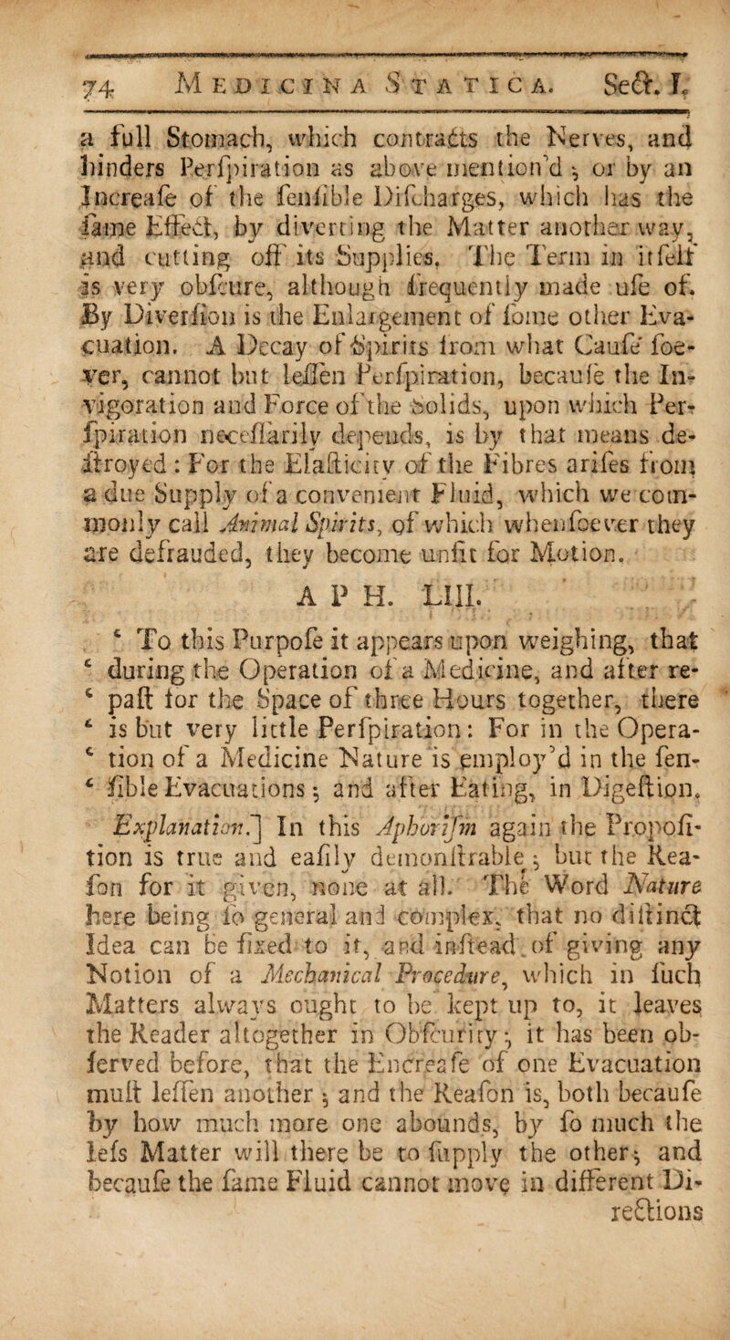 a full Stomach, which contracts the Nerves, ancj hinders Perfpiration as above mention'd or by an Increafe of the fenfible Diftharges, which has the fame Effect, by diverting the Matter another way, and cutting oft' its Supplies. The Term in it felt is very obfcure, although frequently made ufe of. By Diver lion is the Enlargement of fame other Eva¬ cuation. A Decay of Spirits from what Caufe ioe- ver, cannot but leilen Perfpiration, becaufe the In? •vigor at ion and Force of the Solids, upon which Par? fpirauon rieceftarilv depends, is by that means de- iiroyed : For the Elafticiry of the Fibres arifes front a due Supply of a convenient Fluid, which we com¬ monly call Animal Spirits, gf which when foe ver they are defrauded, they become unfit for Motion. A P H. LIII. To this Purpofe it appears upon weighing, that £ during the Operation of a Medicine, and after re- s paft for the Space of three Hours together, there 6 is but very little Perfpiration: For in the Opera- c tion of a Medicine Nature is employ'd in the fen- L fible Evacuations *, and after Eating, in Digeftipn, Explanation.'] In this Aphorijm again the Propofi- tion is true and eafilv demonllrable : but the Rea- foil for it given, none at alb The Word Nature here being io general and complex, that no diftinct Idea can be fixed to it, and inftead. of giving any Notion of a Mechanical Procedure, which in llich Matters always ought to be kept up to, it leaves the Reader altogether in Obfcuriry:, it has been ob- ferved before, that the Encreafe of one Evacuation mult leffen another 5 and the Reafon is, both becaufe by how much more one abounds, bj^ fo much the iefs Matter will there be to fnpply the others and becaufe the fame Fluid cannot move in different Di¬ rections