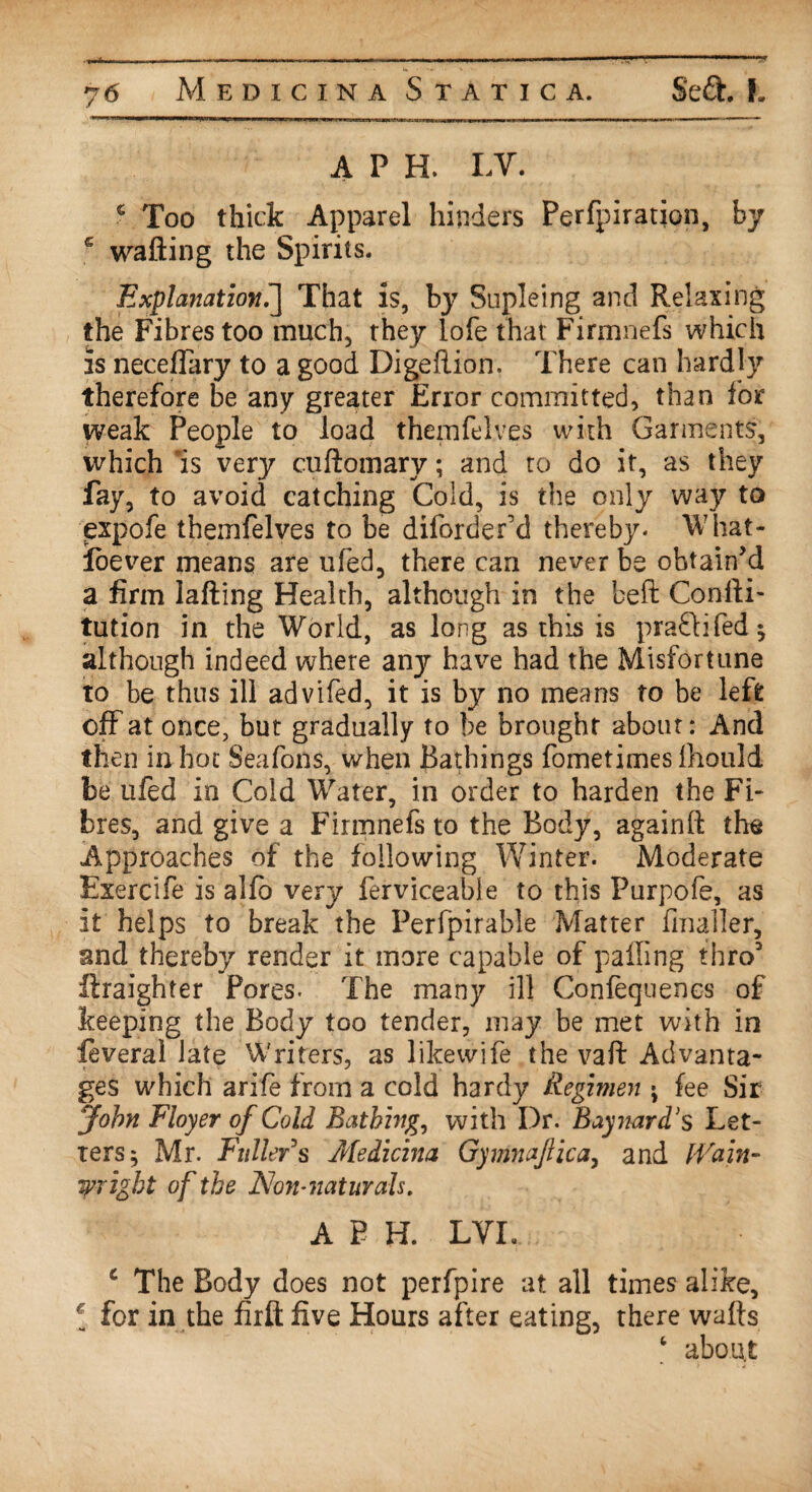 A P H. LV. c Too thick Apparel hinders Perfpiration, by c wafting the Spirits. Explanation.] That is, by Supleing and Relaxing the Fibres too much-, they lofe that Firmnefi which is neceftary to a good Digeftion. There can hardly therefore be any greater Error committed, than for weak People to load themfelves with Garments, which 'is very cuftomary; and to do it, as they fay, to avoid catching Cold, is the only way to expofe themfelves to be diforder’d thereby- What- foever means are ufed, there can never be obtain’d a firm lafting Health, although in the beffi Conlli- tution in the World, as long as this is pra&ifed* although indeed where anjr have had the Misfortune to be thus ill advifed, it is by no means to be left off at once, but gradually to be brought about: And then in hot Seafons, when Bathings fometimes fhould be ufed in Cold Water, in order to harden the Fi¬ bres, and give a Firmnefs to the Body, againft tire Approaches of the following Winter. Moderate Exercife is alfo very ferviceable to this Purpofe, as it helps to break the Perfpirable Matter fmailer, and thereby render it more capable of palling thro3 ftraighter Pores. The many ill Confequencs of keeping the Body too tender, may be met with in ieveral late Writers, as likewife the vaft Advanta¬ ges which arife from a cold hardy Regimen ; fee Sir John Floyer of Cold Bathing, with Dr. Baymrd's Let¬ ters 5 Mr. Fuller s Medicina Gymnaftica, and Wain- Wright of the Non-naturals. A P H. LVI. c The Body does not perfpire at all times alike, ‘ for in the firft five Hours after eating, there wafts c about