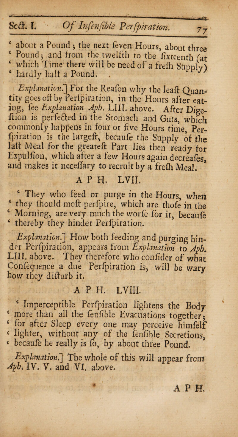 - Seft. 1. Of Infenfible Perforation. j7 4 about a Pound ; the next feven Hours, about three 4 Pound and from the twelfth to the fixteenth fat 4 which Time there will be need of a frefh StonM 4 hardly halt a Pound. Explanation!] For the Reafon why the lead: Quan.^ tity goes off by Perforation, in the Hours after eat¬ ing, fee Explanation Apb. LI 11. above. After Dige- ftion is perfeQed in the Stomach and Guts, which commonly happens in four or five Hours time Per- fpiration is the largeft, becaufe the Supply of the latt Meal for the greateft Part lies then ready for Expulfion, which after a few Hours again decreases, and makes it neceffary to recruit by a frefh Meal. APR LVII. 4 They who feed or purge in the Hours, when 4 they lhould molt perfpire, which are thofe in the 4 Morning, are very much the worfe for it, becaufe 4 thereby they hinder Perfpiration. Explanation.] How both feeding and purging hin¬ der Perfpiration, appears from Explanation to Aph. LIII. above. They therefore who confider of what Confequence a due Perfpiration is, will be wary how they difturb it. A P H. LVIII. 4 Imperceptible Perfpiration lightens the Body 4 more than all the fenfible Evacuations together; 4 for after Sleep every one may perceive himfelf c lighter, without any of the fenfible Secretions, * becaufe he really is fo, by about three Pound. Explanation.] The whole of this will appear from