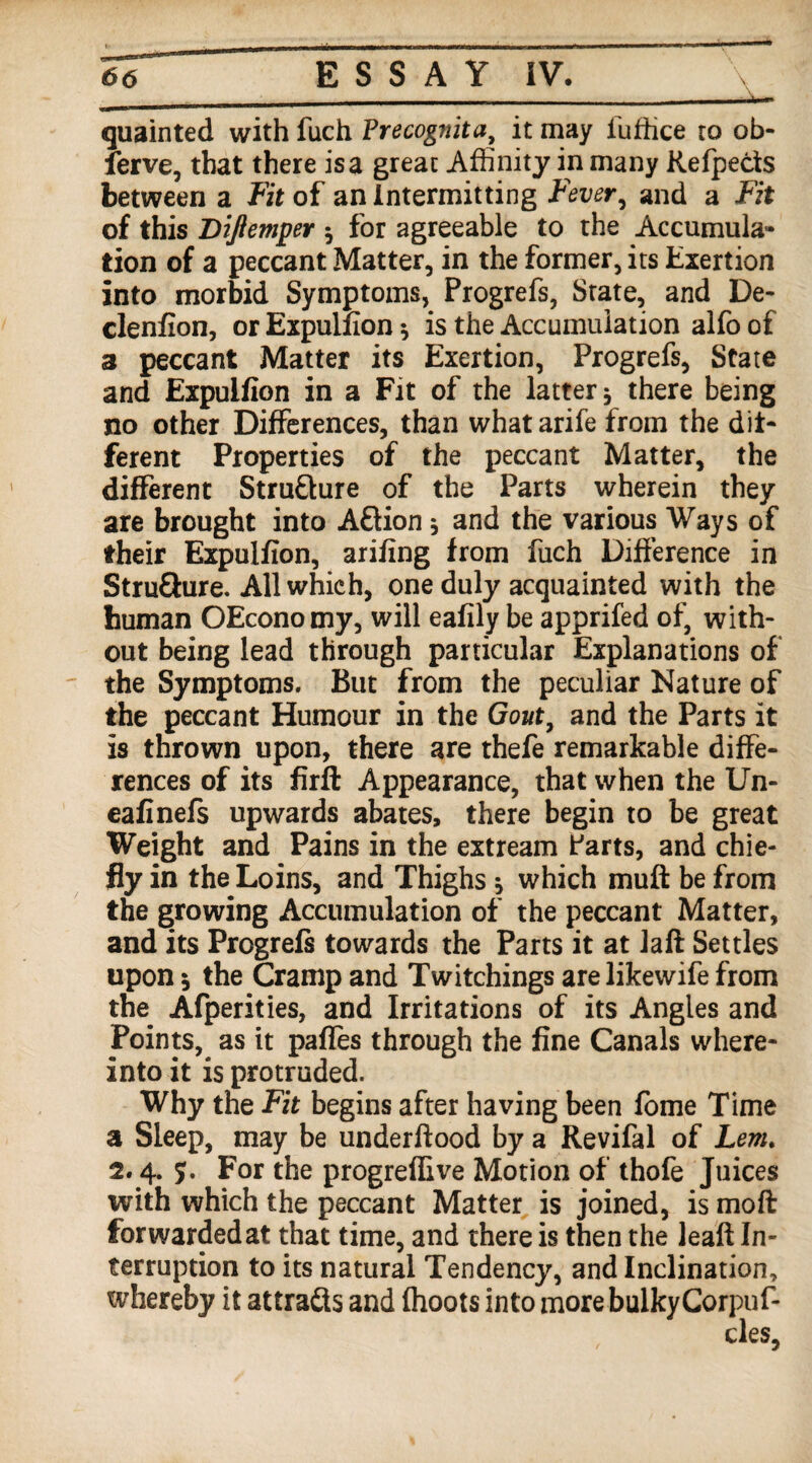 quainted with fuch Precognita, it may iuffice to ob- ferve, that there is a great Affinity in many Refpects between a Fit of an Intermitting Fever, and a Fit of this Diftemper 5 for agreeable to the Accumula¬ tion of a peccant Matter, in the former, its Exertion into morbid Symptoms, Progrefs, State, and De- clenfion, or Expulfion * is the Accumulation alfo of a peccant Matter its Exertion, Progrefs, State and Expulfion in a Fit of the latter * there being no other Differences, than whatarife from the dif¬ ferent Properties of the peccant Matter, the different Structure of the Parts wherein they are brought into Aftion * and the various Ways of their Expulfion, arifing from fuch Difference in Stru&ure. All which, one duly acquainted with the human OEconomy, will eafily be apprifed of, with¬ out being lead through particular Explanations of the Symptoms. But from the peculiar Nature of the peccant Humour in the Gout, and the Parts it is thrown upon, there are thefe remarkable diffe¬ rences of its firfb Appearance, that when the Un- eafinefs upwards abates, there begin to be great Weight and Pains in the extream Parts, and chie¬ fly in the Loins, and Thighs * which muff be from the growing Accumulation of the peccant Matter, and its Progrefs towards the Parts it at Jaft Settles upon 5 the Cramp and Twitchings are likewife from the Afperities, and Irritations of its Angles and Points,^ as it pafles through the fine Canals where- into it is protruded. Why the Fit begins after having been fome Time a Sleep, may be underftood by a Revifal of Lem. 2.4. 7. For the progreffive Motion of thofe Juices with which the peccant Matter is joined, is moft forwarded at that time, and there is then the leaft In¬ terruption to its natural Tendency, and Inclination, whereby it attracts and {hoots into more bulky Corpuf-