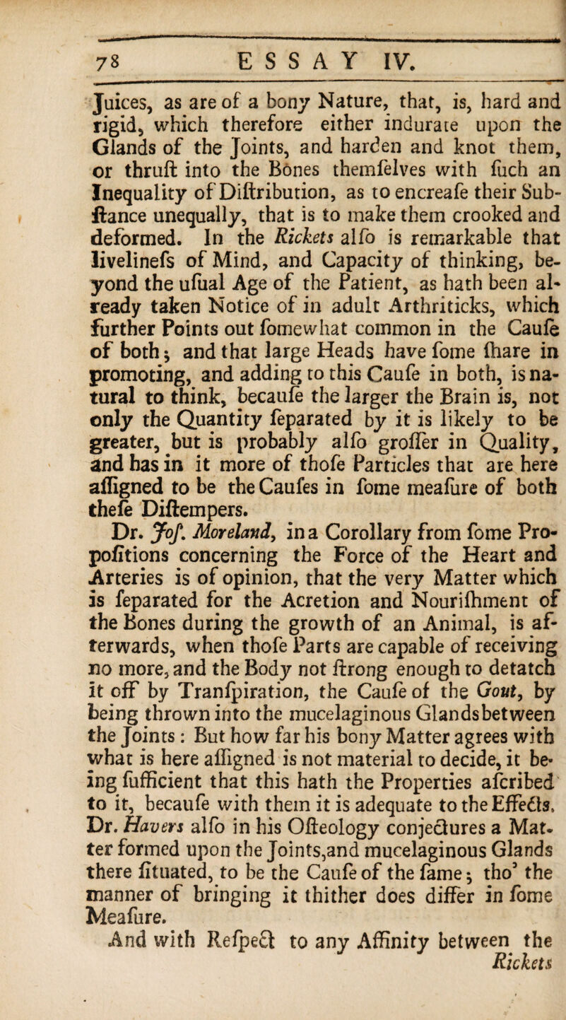 Juices, as are of a bony Nature, that, is, hard and rigid, which therefore either indurate upon the Glands of the Joints, and harden and knot them, or thruft into the Bones themfelves with fuch an Inequality of Diftribution, as to encreafe their Sub- ftance unequally, that is to make them crooked and deformed. In the Rickets alfo is remarkable that livelinefs of Mind, and Capacity of thinking, be¬ yond the ufual Age of the Patient, as hath been al- ready taken Notice of in adult Arthriticks, which further Points out fomewhat common in the Caufe of both 5 and that large Heads have fome (hare in promoting, and adding to this Caufe in both, is na¬ tural to think, becaufe the larger the Brain is, not only the Quantity feparated by it is likely to be greater, but is probably alfo grofler in Quality, and has in it more of thofe Particles that are here afligned to be the Caufes in fome mealiire of both thefe Diftempers. Dr. Jof. Moreland, in a Corollary from fome Pro- pofitions concerning the Force of the Heart and Arteries is of opinion, that the very Matter which is feparated for the Acretion and Nourifhment of the Bones during the growth of an Animal, is af¬ terwards, when thofe Parts are capable of receiving no more, and the Body not Itrong enough to detatch it off by Tranfpiration, the Caufe of the Gout, by being thrown into the mucelaginous Glandsbetween the Joints: But how far his bony Matter agrees with what is here affigned is not material to decide, it be¬ ing fufficient that this hath the Properties afcribed to it, becaufe with them it is adequate to the Effects, Dr. Havers alfo in his Ofteology conjectures a Mat. ter formed upon the Joints,and mucelaginous Glands there fituated, to be the Caufe of the fame; tho’ the manner of bringing it thither does differ in fome Meafure. And with Refpeff to any Affinity between the Rickets