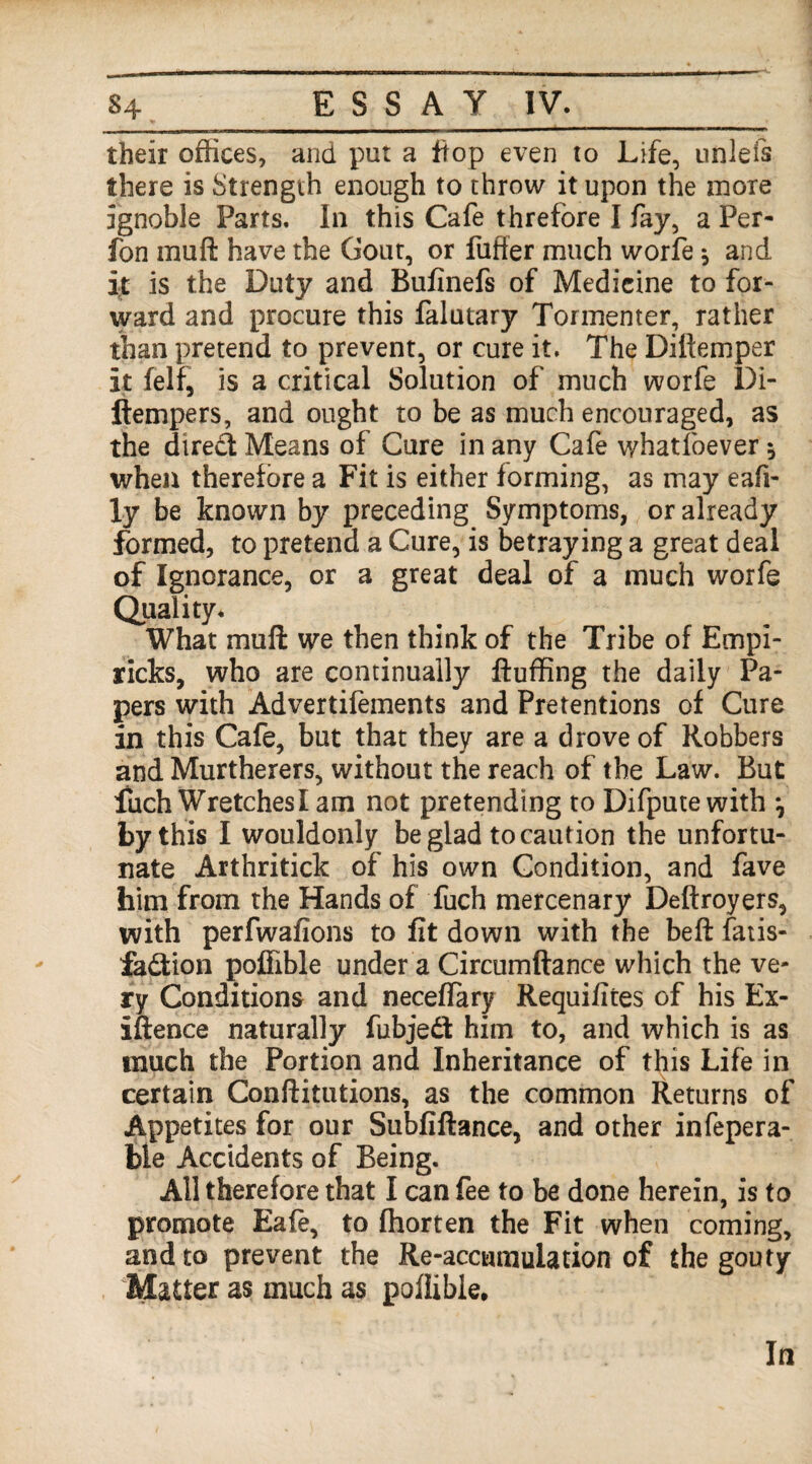 their offices, and put a flop even to Life, unlefs there is Strength enough to throw it upon the more ignoble Parts, In this Cafe threfore I fay, a Per- fon rnuft have the Gout, or fuffer much worfe * and it is the Duty and Bufinefs of Medicine to for¬ ward and procure this falutary Tormentor, rather than pretend to prevent, or cure it. The Diftemper it felf, is a critical Solution of much worfe Di- ftempers, and ought to be as much encouraged, as the dtred Means of Cure in any Cafe whatfoever * when therefore a Fit is either forming, as may eafi- ly be known by preceding Symptoms, or already formed, to pretend a Cure, is betraying a great deal of Ignorance, or a great deal of a much worfe Quality. What mufl we then think of the Tribe of Empi- ricks, who are continually fluffing the daily Pa¬ pers with Advertifements and Pretentions of Cure in this Cafe, but that they are a drove of Robbers and Murtherers, without the reach of the Law. But fuch Wretches I am not pretending to Difputewith *7 by this I wouldonly be glad to caution the unfortu¬ nate Arthritick of his own Condition, and fave him from the Hands of fuch mercenary Deftroyers, with perfwafions to fit down with the bell fatis- fe&ion poffible under a Circumftance which the ve¬ ry Conditions and neceflary Requifites of his Ex¬ igence naturally fubjedt him to, and which is as much the Portion and Inheritance of this Life in certain Conflitutions, as the common Returns of Appetites for our Subfiftance, and other infepera- ble Accidents of Being. All therefore that I can fee to be done herein, is to promote Eafe, to fhorten the Fit when coming, and to prevent the Re-accumulation of the gouty Matter as much as pofiible.