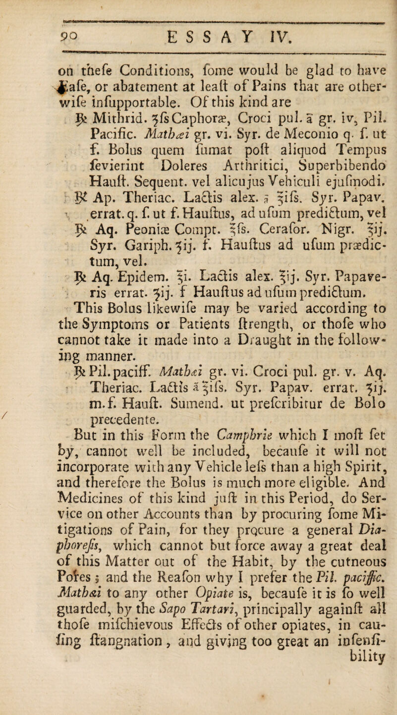 on thefe Conditions, foine would be glad to have ,J£afe, or abatement at lealt of Pains that are other- wife infupportable. Of this kind are 9* Mithrid. ^fsCaphora?, Croci pul. a gr. iv, PiL Pacific. Matbcei gr. vi. Syr. de Meconio q. f. ut f. Bolus quem fumat poft aliquod Tempus fevierint Doleres Arthritici, Suoerbibendo Hauft. Sequent, vel alicujus Vehiculi ejufmodi. 3L Ap. Theriac. Lactis alex. a 51 fs. Syr. Papav. errat. q. f. ut f. Hauftus, ad ufum prediftum, vel 9* Aq. Peonis Compt. $fs. Cerafor. Nigr. ^ij. Syr. Gariph. ^ij. f. Hauftus ad ufum praedic- tum, vel. 9^ Aq. Epidem. $i. Lactis alex. |ij. Syr. Papave- ris errat. 'jij. f Hauftus ad ufum prediQum. This Bolus likewife may be varied according to the Symptoms or Patients ftrength, or thofe who cannot take it made into a Draught in the follow¬ ing manner. IfcPil.paciff. Math/i gr. vi. Croci pul. gr. v. Aq. Theriac. Ladtisajifs. Syr. Papav. errat. ^ij. m.f. Hauft. Sutnend. ut prefcribitur de Bolo precedente. But in this Form the Camphrie which I mo ft fet by, cannot well be included, becaufe it will not incorporate with any Vehicle lefs than a high Spirit, and therefore the Bolus is much more eligible. And Medicines of this kind juft in this Period, do Ser¬ vice on other Accounts than by procuring fome Mi¬ tigations of Pain, for they prqcure a general Dia- pborejh, which cannot but force away a great deal of this Matter out of the Habit, by the cutneous Pofes ; and the Reafon why I prefer the JPii. pacific. Matbai to any other Opiate is, becaufe it is lo well guarded, by the Sapo Tartar2, principally againft all thofe mifchievous Effects of other opiates, in cau- fing ftangnation , and giving too great an infenfi-