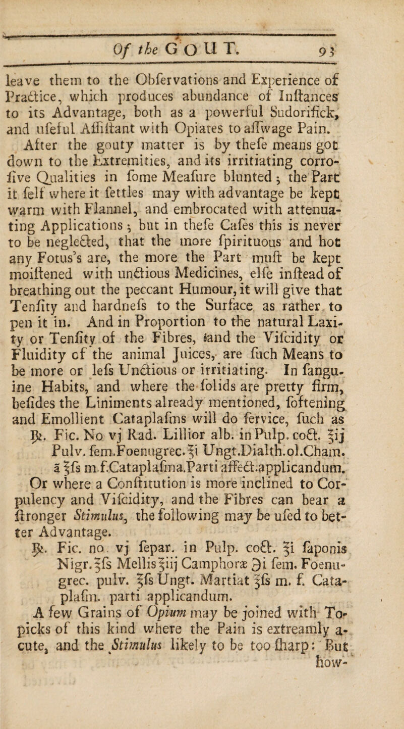 leave them to the Observations and Experience of Practice, which produces abundance of Pittances to its Advantage, both as a powerful Sudorifick, and ufefui Affittant with Opiates toattvvage Pain. After the gouty matter is by thefe means got down to the Extremities, and its irritiating corro- live Qualities in fome Meafure blunted^ the Part it felt where it fettles may with advantage be kept warm with Flannel, and embrocated with attenua¬ ting Applications * but in thefe Cafes this is never to be neglected, that the more fpirituous and hot any Fotus’s are, the more the Part mutt be kept moiftened with un&ious Medicines, elfe infteadof breathing out the peccant Humour, it will give that Tenfity and hardnefs to the Surface as rather to pen it in. And in Proportion to the natural Laxi¬ ty or Tenlity of the Fibres, 4and the Vifcidity or Fluidity cf the animal Juices,- are fuch Means to be more or lefs Unctions or irritiating. In fangu. ine Habits, and where the folids are pretty firm, befides the Liniments already mentioned, foftening and Emollient Cataplafms will do fervice, fuch as 5*. Fic. No vj Rad. Lillior alb. in Pulp, cofi j Pulv. fem.Foenugrec.'5i Ungt.Dialth.oLCham. a |fs m f.Cataplafma.Parti affedt.applicandum. Or where a Conftitution is more inclined to Cor¬ pulency and Vifcidity, and the Fibres can bear a ftronger Stimulus, the following may be ufed to bet¬ ter Advantage. Fic. no. vj fepar. in Pulp. co£E ip laponis Nigr.$fs Mellispij Camphors 3i fern. Foenu- grec. pulv. ^fsUngt. Maniat jfs m. f. Cata- plafm. parti applicandum. A few Grains of Opium may be joined with To* picks of this kind where the Pain is extreamly a- cute, and the Stimulus likely to be toofliarp: Rut how-