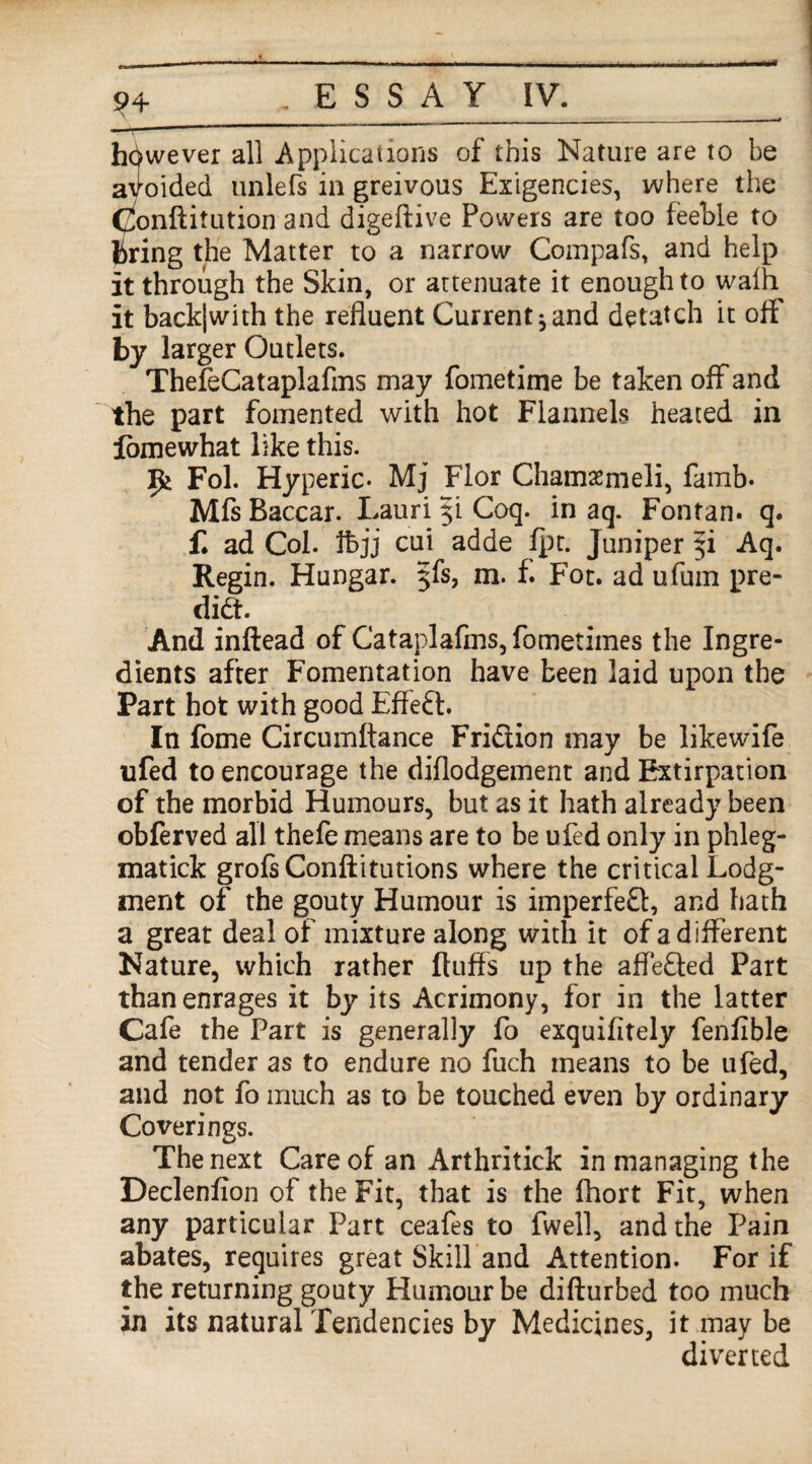 however all Applications of this Nature are to be avoided unlefs in greivous Exigencies, where the (^onftitution and digeftive Powers are too feeble to bring the Matter to a narrow Compafs, and help it through the Skin, or attenuate it enough to walh it back|with the refluent Current ^ and detatch it oft by larger Outlets. ThefeCataplafins may fometime be taken off and the part fomented with hot Flannels heated in lomewhat like this. Fol. Hyperic- Mj Flor Chamasmeli, famb. Mfs Baccar. Lauri 5! Coq. in aq. Fontan. q. f. ad Col. thjj cui adde fpt. Juniper 51 Aq. Regin. Hungar. $fs, m. f. Fot. ad ufum pre¬ dict. And inftead of Cataplafms, fometimes the Ingre¬ dients after Fomentation have been laid upon the Part hot with good Effect. In fome Circumltance Fridiion may be likewife ufed to encourage the diftodgement and Extirpation of the morbid Humours, but as it hath already been obferved all thefe means are to be ufed only in phleg- matick grofsConftitutions where the critical Lodg¬ ment of the gouty Humour is imperfect, and hath a great deal of mixture along with it of a different Nature, which rather fluffs up the affefted Part than enrages it by its Acrimony, for in the latter Cafe the Part is generally fo exquifitely fenflble and tender as to endure no fuch means to be ufed, and not fo much as to be touched even by ordinary Coverings. The next Care of an Arthritick in managing the Declenfion of the Fit, that is the fhort Fit, when any particular Part ceafes to fwell, and the Pain abates, requires great Skill and Attention. For if the returning gouty Humour be difturbed too much in its natural Tendencies by Medicines, it may be diverted