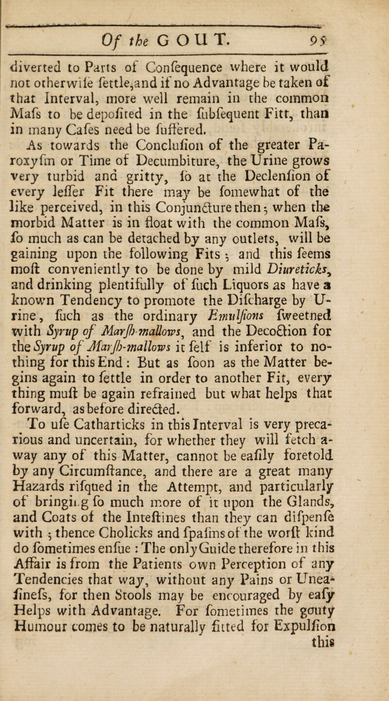 diverted to Parts of Confequence where it would not otherwile fettle,and if no Advantage be taken of that Interval, more well remain in the common Mafs to be depofired in the fubfequent Fitt, than in many Cafes need be buffered. As towards the Conclufion of the greater Pa- roryfm or Time of Decumbiture, the Urine grows very turbid and gritty, lb at the Declenfion of every leffer Fit there may be fomewhat of the like perceived, in this Conjuncture then 5 when the morbid Matter is in float with the common Mafs, fo much as can be detached by any outlets, will be gaining upon the following Fits *, and this feems moft conveniently to be done by mild Diureticks, and drinking plentifully of fuch Liquors as have a known Tendency to promote the Difcharge by U- rine, fuch as the ordinary Emul/iom fweetned with Syrup of Mar{!)■ mallows, and the Deco&ion for the Syrup of' Jlarfi-mallom it felf is inferior to no¬ thing for this End : But as foon as the Matter be¬ gins again to fettle in order to another Fit, every thing mull be again refrained but what helps that forward, as before directed. To ufe Catharticks in this Interval is very preca¬ rious and uncertain, for whether they will fetch a- way any of this Matter, cannot be eafily foretold by any Circumftance, and there are a great many Hazards rifqued in the Attempt, and particularly of bringing fo much more of it upon the Glands, and Coats of the Inteftines than they can difpenfe with 5 thence Cholicks and fpafmsof the word kind do fometimes enfue : The onlyGuide therefore in this Affair is from the Patients own Perception of any Tendencies that way, without any Pains or llnea- finefs, for then Stools may be encouraged by eafy Helps with Advantage. For fometimes the gouty Humour comes to be naturally fitted for Expulfion