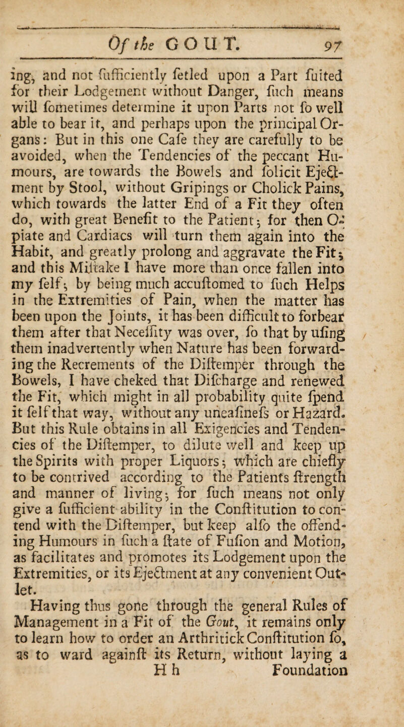 ing, and not fufficiently fetled upon a Part fuited for their Lodgement without Danger, filch means will fometimes determine it upon Parts not fo well able to bear it, and perhaps upon the principal Or¬ gans: But in this one Cafe they are carefully to be avoided, when the Tendencies of the peccant Hu¬ mours, are towards the Bowels and folicit Eject¬ ment by Stool, without Gripings or Cholick Pains, which towards the latter End of a Fit they often do, with great Benefit to the Patient 5 for then O* piate and Cardiacs v/ill turn them again into the Habit, and greatly prolong and aggravate the Fit; and this Mijtake I have more than once fallen into my felfby being much accuftomed to fuch Helps in the Extremities of Pain, when the matter has been upon the Joints, it has been difficult to forbear them after that Neceffity was over, lb that by ufing them inadvertently when Nature has been forward¬ ing the Recrements of the Diltemper through the Bowels, I have cheked that Difcharge and renewed the Fit, which might in all probability quite fpend it felfthat way, without any urieafinefs or Hazard. But this Rule obtains in all Exigencies and Tenden¬ cies of the Diftemper, to dilute well and keep up the Spirits with proper Liquors 5 which are chiefly to be contrived according to the Patients ftrength and manner of livings for fuch means not only give a fufficient ability in the Conftitution to con¬ tend with the Diftemper, but keep alfo the offend¬ ing Humours in fuch a ftate of Fufion and Motion, as facilitates and promotes its Lodgement upon the Extremities, or its EjeChnent at any convenient Out* let. Having thus gone through the general Rules of Management in a Fit of the Gout, it remains only to learn how to order an Arthritick Conftitution fo, as to ward againft its Return, without laying a H h Foundation