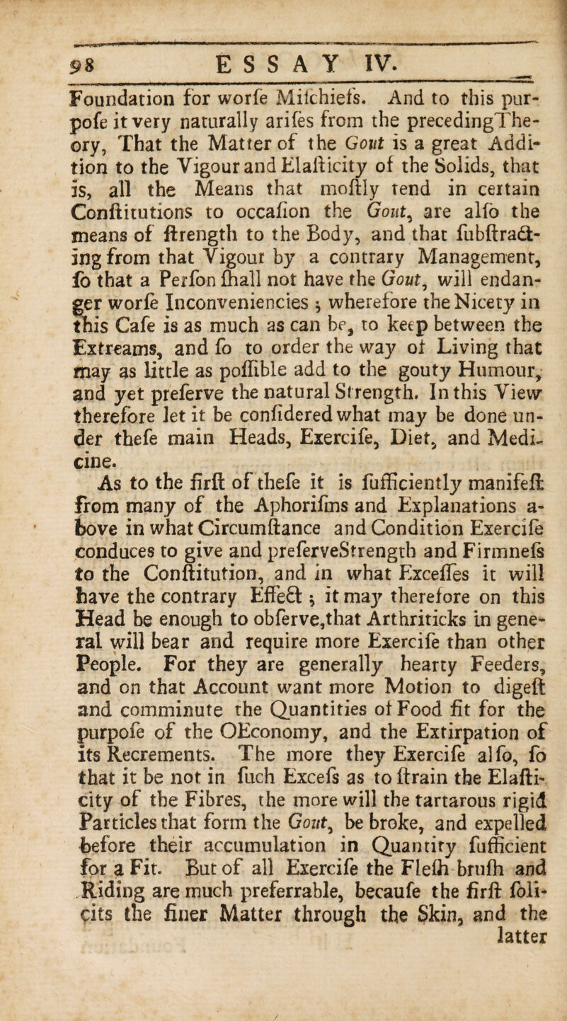 Foundation for worfe Milchiefs. And to this pur- pofe it very naturally arifes from the precedingThe- ory, That the Matter of the Gout is a great Addi¬ tion to the Vigour and Elafticity of the Solids, that is, all the Means that moftly tend in certain Conftitutions to occafion the Gout, are alfo the means of ftrength to the Body, and that fubftraft- ingfrom that Vigour by a contrary Management, fo that a Perfon lhall not have the Gout, will endan¬ ger worfe Inconveniencies * wherefore the Nicety in this Cafe is as much as can be, to keep between the Extreams, and fo to order the way of Living that may as little as poflible add to the gouty Humour, and yet preferve the natural Strength, In this View therefore let it be confidered what may be done un¬ der thefe main Heads, Exercife, Diet, and Medi¬ cine. As to the firft of thefe it is fufficiently manifefi: from many of the Aphorifms and Explanations a- bove in what Circumftance and Condition Exercife conduces to give and preferveStrengtb and Firmnefs to the Conftitution, and in what Exceffes it will have the contrary Effect * it maj' therefore on this Head be enough to obferve,that Arthriticks in gene¬ ral will bear and require more Exercife than other People. For they are generally hearty Feeders, and on that Account want more Motion to digeft and comminute the Quantities of Food fit for the purpofe of the OEconomy, and the Extirpation of its Recrements. The more they Exercife alfo, fo that it be not in fuch Excefs as to (train the Elafti- city of the Fibres, the more will the tartarous rigid Particles that form the Goztf, be broke, and expelled before their accumulation in Quantify fufficient for a Fit. But of all Exercife the Flefh brufh and Riding are much preferrable, becaufe the firft foli- cits the filler Matter through the Skin, and the latter