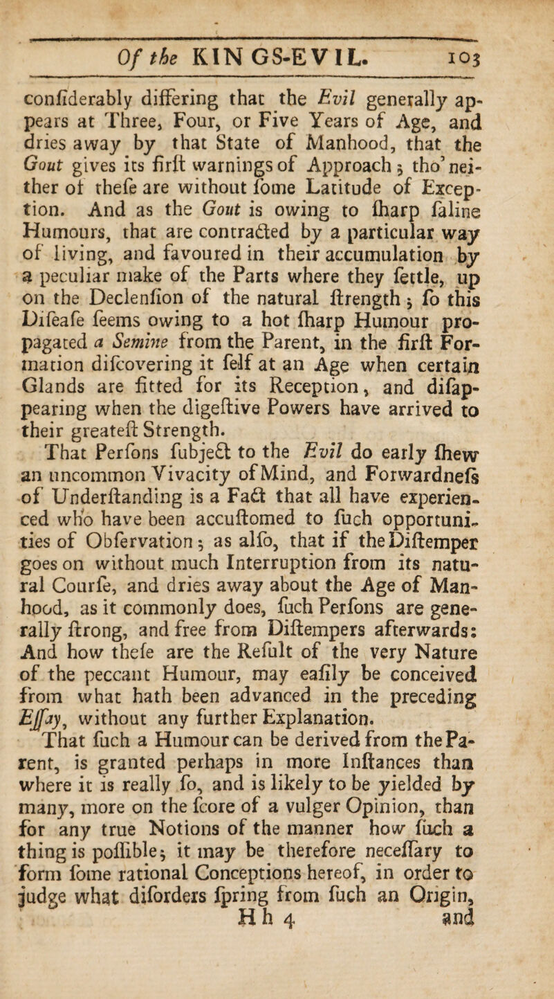 considerably differing that the Evil generally ap¬ pears at Three, Four, or Five Years of Age, and dries away by that State of Manhood, that the Gout gives its firft warnings of Approach 3 tho’nei¬ ther of thefe are without Some Latitude of Excep¬ tion. And as the Gout is owing to fharp faline Humours, that are contracted by a particular way of living, and favoured in their accumulation by a peculiar make of the Parts where they fettle, up on the Declenfion of the natural ftrength * fo this Difeafe feems owing to a hot fharp Humour pro¬ pagated a Semine from the Parent, in the firft For¬ mation difcovering it felf at an Age when certain Glands are fitted for its Reception, and difap- pearing when the digeftive Powers have arrived to their greatefl; Strength. That Perfons fubjefl to the Evil do early fhew an uncommon Vivacity of Mind, and Forwardness of Underftanding is a Fadf that all have experien¬ ced who have been accuftomed to fuch opportuni¬ ties of Obfervation 5 as alfo, that if theDiftemper goes on without much Interruption from its natu¬ ral Courfe, and dries away about the Age of Man¬ hood, as it commonly does, fuch Perfons are gene¬ rally ftrong, and free from Diftempers afterwards: And how thefe are the Refult of the very Nature of the peccant Humour, may eafily be conceived from what hath been advanced in the preceding EJfay, without any further Explanation. That fuch a Humour can be derived from the Pa¬ rent, is granted perhaps in more Inftances than where it is really fo, and is likely to be yielded by many, more on the fcore of a vulger Opinion, than for any true Notions of the manner how fuch a thing is poflible ^ it may be therefore neceffary to form fome rational Conceptions hereof, in order to judge what diforders fpring from fuch an Origin, Hh 4 and