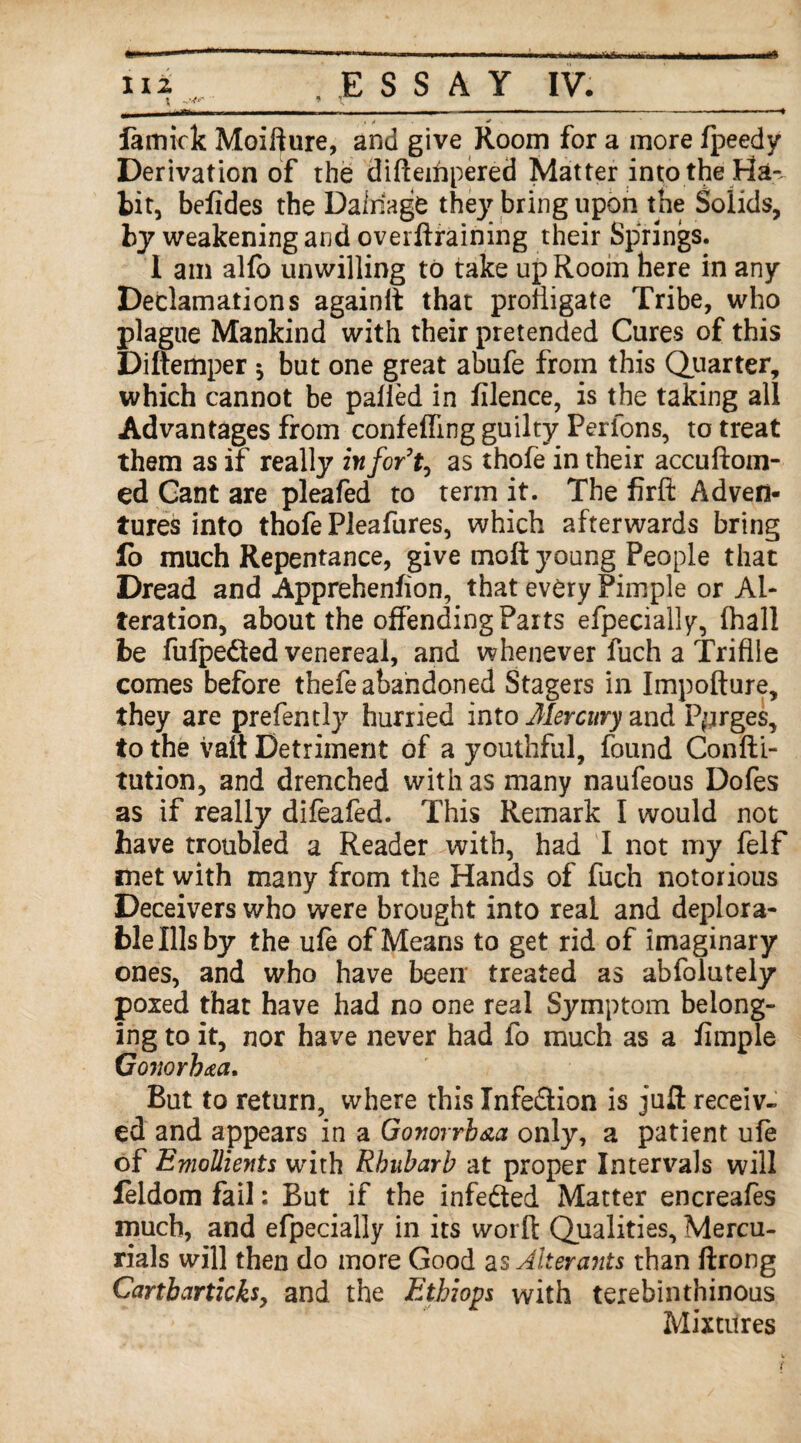 4 / * famick Moifture, and give Room for a more Ipeedy Derivation of the diftempered Matter into the Ha-, bit, befides the Dafriagfe they bring upon the Solids, by weakening and overftraining their Springs. I am alfo unwilling to take up Room here in any Declamations againlt that profligate Tribe, who plague Mankind with their pretended Cures of this Diftemper * but one great abufe from this Quarter, which cannot be palled in filence, is the taking all Advantages from conf effing guilty Per ions, to treat them as if really infor’ty as thofe in their accuftoin- ed Cant are pleafed to term it. The firft Adven¬ tures into thofe Pleafures, which afterwards bring lo much Repentance, give moft young People that Dread and Apprehenhon, that every Pimple or Al¬ teration, about the offending Parts efpecially, (hall be fufpeded venereal, and whenever fuch a Trifile comes before thefe abandoned Stagers in Impofture, they are prefently hurried into Mercury and Purges, to the vait Detriment of a youthful, found Confti- tution, and drenched with as many naufeous Dofes as if really difeafed. This Remark I would not have troubled a Reader with, had I not my felf met with many from the Hands of fuch notorious Deceivers who were brought into real and deplora¬ ble Ills by the ufe of Means to get rid of imaginary ones, and who have been treated as abfolutely poxed that have had no one real Symptom belong¬ ing to it, nor have never had fo much as a fimple Gonorh&a. But to return, where this Infe&ion is juft receiv¬ ed and appears in a Gonorrhea only, a patient ufe of Emollients with Rhubarb at proper Intervals will feldom fail: But if the infe&ed Matter encreafes much, and efpecially in its worfl Qualities, Mercu¬ rials will then do more Good as Alterants than ftrong Cartbarticksy and the Ethiops with terebinthinous Mixtures