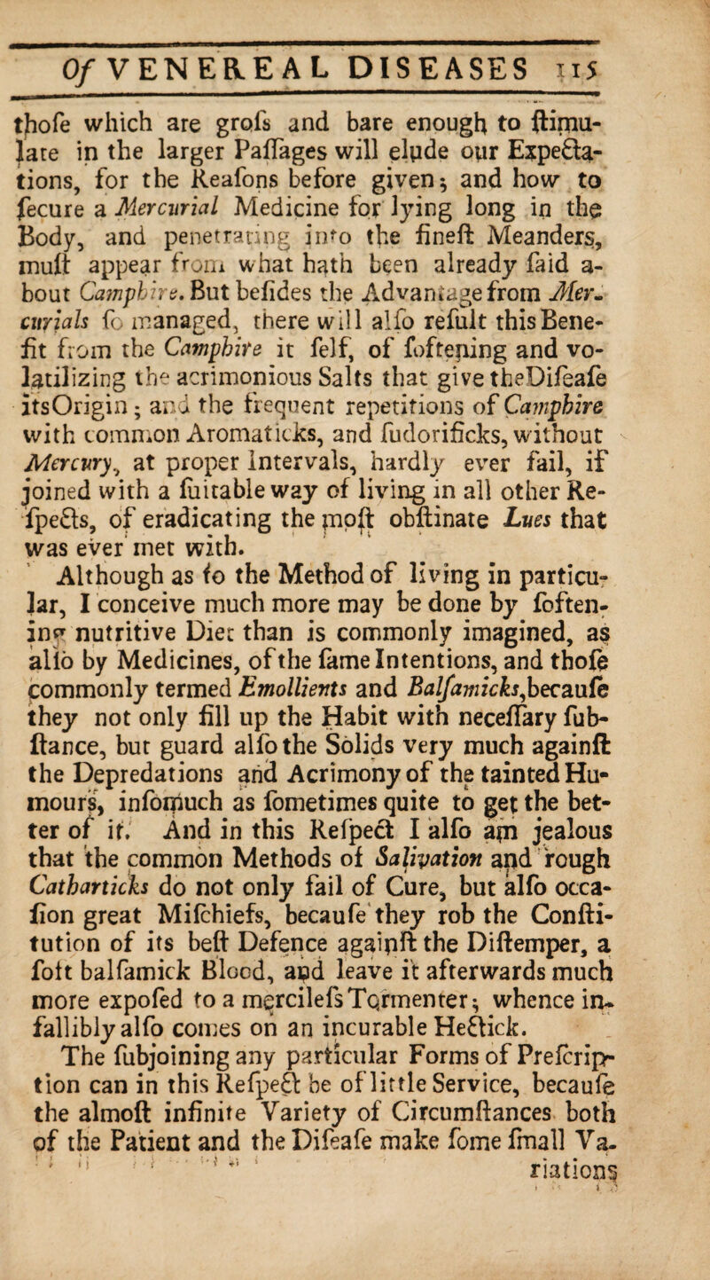 O/VENEREAL DISEASES iis tjiofe which are grols and bare enough to ftimu- late in the larger Paffages will elpde opr Expecta¬ tions, for the Reafons before given * and how to fecure a Mercurial Medicine for lying long in the Body, and penetrating into the fineft Meanders, mult appear from what hath been already faid a- bout Campbire, But befides the Advantage from Mer¬ curials fo managed, there will alio refult this Bene¬ fit from the Campbire it felf, of fofteping and vo¬ latilizing the acrimonious Salts that give theDifeafe itsOrigin; and the frequent repetitions of Campbire with common Aromatides, and fudorificks, without Mercury, at proper Intervals, hardly ever fail, if joined with a Ratable way of living in all other Re- fpefts, of eradicating the pioji obftinate Lues that was ever inet with. Although as io the Method of living in particu¬ lar, I conceive much more may be done by foften- in^ nutritive Diet than is commonly imagined, as alio by Medicines, of the fame Intentions, and thofe commonly termed Emollients and Balfamicks,becaufe they not only fill up the Habit with necefiary fub- ftance, but guard alfothe Solids very much againft the Depredations and Acrimony of the tainted Hu¬ mours, infoifiuch as fbmetimes quite to get the bet¬ ter of if. And in this Refpect I alfo a*n jealous that the common Methods of Salivation apd rough Catharticks do not only fail of Cure, but alfo occa- fion great Mifchiefs, becaufe they rob the Confti- tution of its beft Defence agaipft the Diftemper, a fott balfamick Blood, apd leave it afterwards much more expofed to a m^rcilefsToymenter^ whence in¬ fallibly alfo comes on an incurable Heftick. The fubjoining any particular Forms of Prefcrip- tion can in this RefpeQ: be of little Service, becaufe the almoft infinite Variety of Circumflances both of the Patient and the Difeafe make feme fmall Va. riations