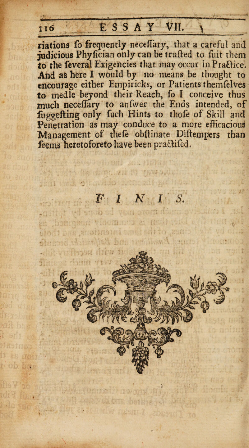 tamm*mmmtmmtmmmn mi   _ jl. .. i  - riations fo frequently neceffary, that a careful and judicious Phyfician only can be trufted to fuit them to the feveral Exigencies that may occur in Pra&ice. And as here I would by no means be thought to encourage either Empiricks, or Patients themfelves to medle beyond their Reach, fo I conceive thus much neceffary to anfwer the Ends intended, of fuggefling only fuch Hints to thofe of Skill and Penetration as may conduce to a more efficacious Management of thefe obftinate Diftempers than feems heretoforeto have been practifed. F INI S. •s