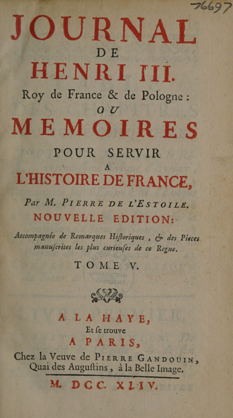DE HENRI TIL Roy de France & de Pologne : MEMOIRES * POUR SERVIR A D'HISTOIRE DE FRANCE, Par M. PIERRE DE L'ESTOILE.. NOUVELLE EDITION:- Accompagnée de Remarques Hifloriques | @» des Pieces mantjcrites les plus curieufes de ce Regne. TOME: £s EAP A LA HAYE, Et fe trouve LACP ARTS, Chez la Veuve de PrERRE GANDOUIN, Quai des Auguftins , à la Belle Image. COR RIRE Le PURE HET AE 6 M DCC. XL1Y.