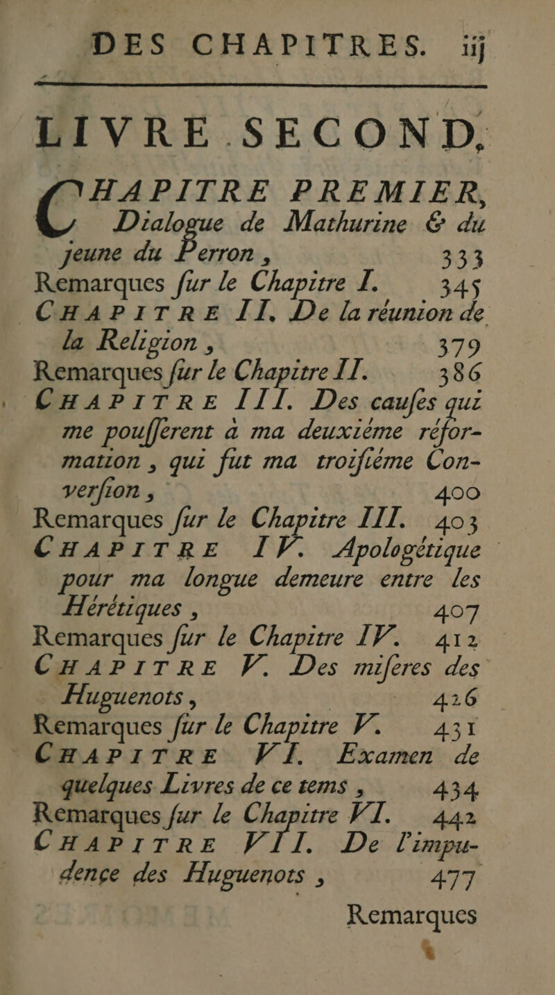 LIVRE SECOND. (NHAPITRE PREMIER, Dialogue de Mathurine & du jeune du Poser \ 333 Remarques fur le Chapitre I. 345 CHAPITRE II. De la réunion de la Religion , 379 Remarques /#r le Chapitre IL. 386 : CHAPITRE III. Des caufes qui me pouflerent a ma deuxième + mation , qui fut ma troifiéme Con- verfion , 00 Remarques fur le Chapitre III. 40; CHAPITRE IV. Apologérique pour ma longue demeure entre les Hérètiques , 407 Remarques fur le Chapitre IV. 412 CHAPITRE V. Des miferes des Hupuenots , 1104 : Remarques fur le Chapitre V. 431 CHAPITRE VI Examen de quelques Livres de ce tems , 434 Remarques fur le Chapitre VI. 442 CHAPITRE VII. De l'impu- dençe des Huguenots , 477 Remarques *
