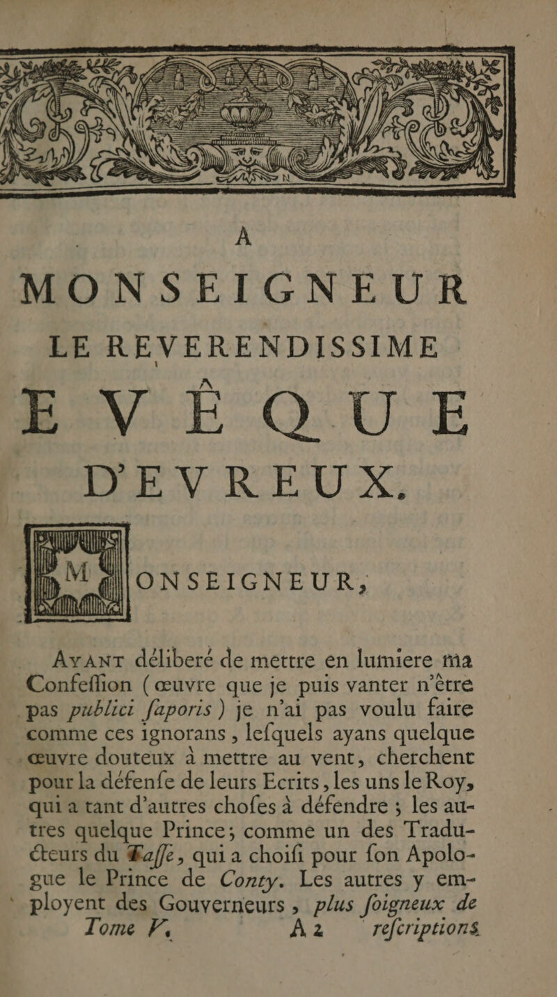 ONSEIGNEUR, AvanT déliberé de mettre en lumiere ma Confefion (œuvre que je puis vanter n’ètre pas publici faporis) je n'ai pas voulu faire comme ces ignorans , lefquels ayans quelque . Œuvre douteux à mettre au vent, cherchent pour la défenfe de leurs Ecrits , les unsleRoy, qui a tant d’autres chofes à défendre ; les au- tres quelque Prince; comme un des Tradu- éteurs du Æaffe, qui a choifi pour fon Apolo- gue le Prince de Conry. Les autres y em- ployent des Gouverneurs , plus foigneux de Tome F, A2 refcriptions