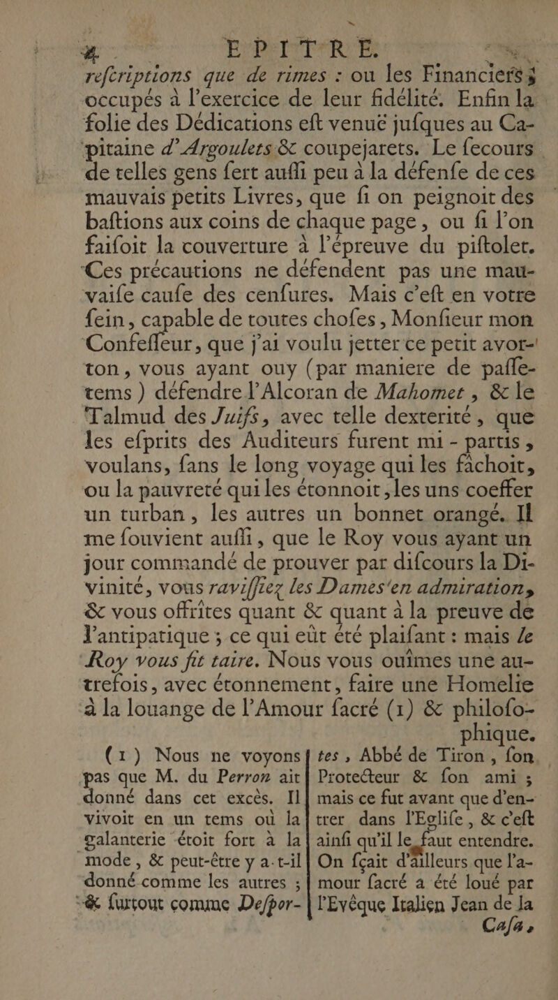 reftriptions que de rimes : ou les Financiersÿ occupés à l'exercice de leur fidélité. Enfin la folie des Dédications eft venue jufques au Ca- pitaine d’Argoulers & coupejarets. Le fecours de telles gens fert aufli peu à la défenfe de ces mauvais petits Livres, que fi on peignoit des baftions aux coins de chaque page, ou fi l’on faifoit la couverture à l'épreuve du piftoler. Ces précautions ne défendent pas une mau- vaife caufe des cenfures. Mais c’eft en votre fein , capable de toutes chofes , Monfieur mon Confefleur, que j'ai voulu jetter ce petit avor-! ton, vous ayant ouy (par maniere de paile- tems ) défendre l’Alcoran de Mahomer , & le Talmud des Juifs, avec telle dexterité, que les efprits des Auditeurs furent mi - partis , voulans, fans le long voyage qui les fichoit, ou la pauvreté qui les étonnoit , les uns coeffer un turban, les autres un bonnet orangé. Il me fouvient aufli, que le Roy vous ayant un jour commandé de prouver par difcours la Di- vinité, vous raviffiez les Dames'en admiration, & vous offrites quant & quant à la preuve de J'antipatique ; ce qui eùt été plaifant : mais Roy vous fit taire. Nous vous ouimes une au- trefois, avec étonnement, faire une Homelie à la louange de l'Amour facré (1) & philofo- phique. tes , Abbé de Tiron, fon. (1) Nous ne voyons Protecteur & fon ami ; pas que M. du Perron ait donné dans cet excès. Il vivoit en un tems où la galanterie <étoit fort à la mode, & peut-être y at-il donné comme les autres ; & furçout comme Depor- mais ce fut avant que d’en- trer dans l'Eclife, & ceft ainfi qu’il le faut entendre. On fçait d’ailleurs que l’a- mout facré a été loué par l'Evèque Iialien Jean de Ja Ca/a +