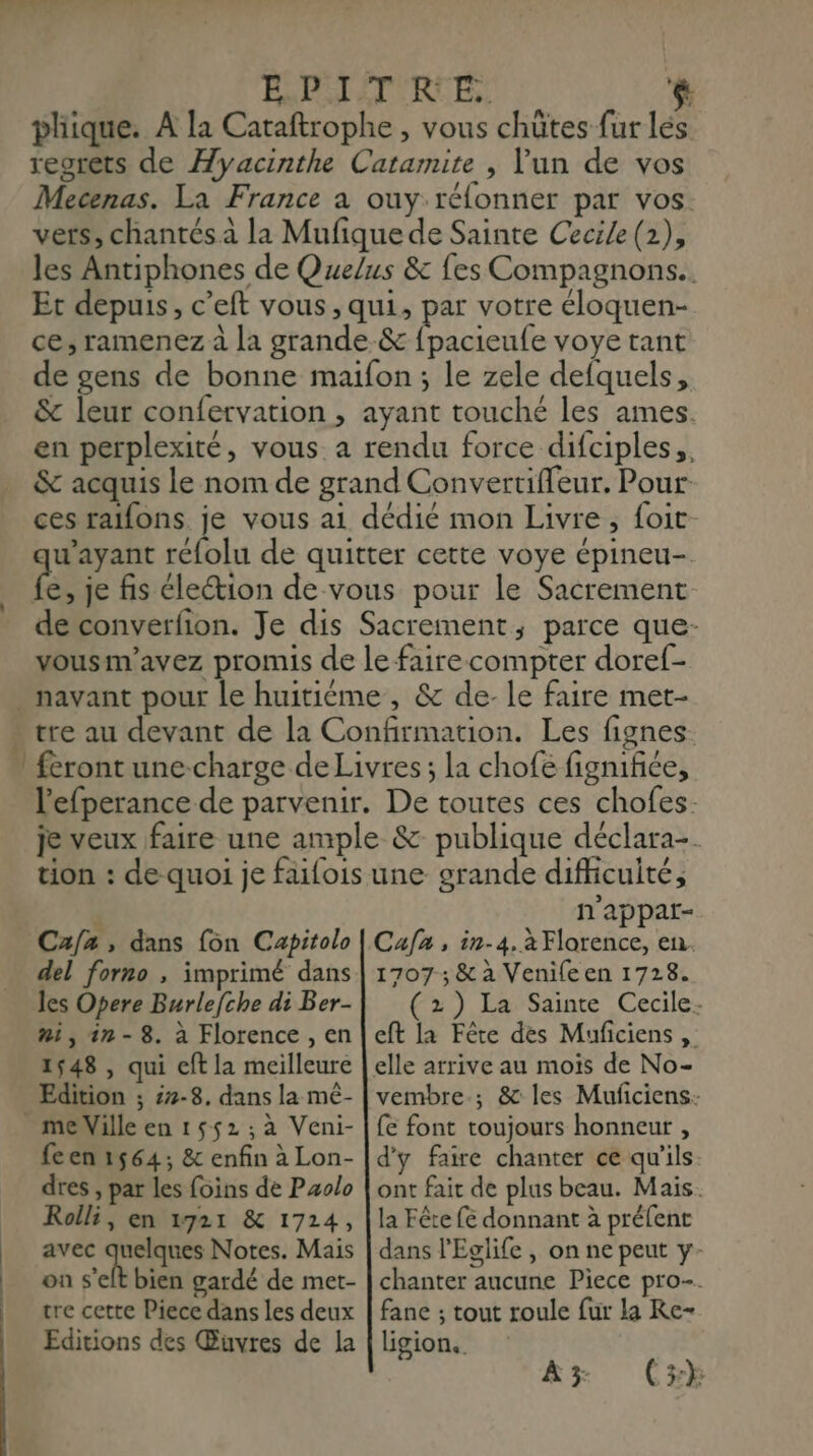 En EPSETIRCE,: $: pliique. A la Cataftrophe , vous chûtes fur lés reorets de Âyacinthe Catarmite , Vun de vos Mecenas. La France à ouy rélonner par vos. les Antiphones de Quelus & fes Compagnons. Et depuis, c’eft vous, qui, par votre eloquen- ce, ramenez à la grande-& fpacieufe voye tant de gens de bonne maifon; le zele defquels, & leur confervation , ayant touché les ames. en perplexité, vous a rendu force difciples,, & acquis le nom de grand Convertifleur. Pour ces raïfons je vous ai dédié mon Livre, foit are réfolu de quitter cette voye épineu- de converfion. Je dis Sacrement,; parce que- vousm'avez promis de le faire compter doref- tre au devant de la Confirmation. Les fignes. feront une-charge de Livres ; la chofe fignifiée, l'efperance de parvenir. De toutes ces chofes: je veux faire une ample & publique déclara-. tion : de quoi je faifois une grande difficulté, n'appar- Cafz, dans {on Capitolo del forno , imprimé dans les Opere Burlefche di Ber- ni,1in-8. à Florence , en 1548 , qui eft la meilleure Edition ; 7-8. dans la mê- feen 1564; & enfin à Lon- dres , par les foins de Pzolo Rolli, en 1721 & 1724, avec quelques Notes. Mais on s'elt bien gardé de met- tre cette Piece dans les deux Editions des Œuvres de la Cufa , 1n-4, à Florence, en. 1707; & à Venife en 1728. (2) La Sainte Cecile- cft la Fête des Muficiens , vembre.; & les Muficiens- fe font toujours honneur , d'y faire chanter ce qu'ils ont fait de plus beau. Mais. la Fête fé donnant à préfent dans l'Eglife , on ne peut y- chanter aucune Piece pro-. fane ; tout roule fur la Re- ligion..
