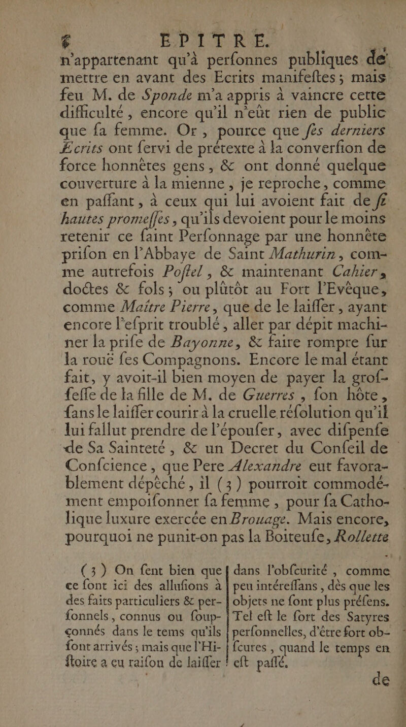 : { 6 EPITRE. ERA p'appartenant qu'à perfonnes publiques de. mettre en avant des Ecrits manifeftes; mais feu M. de Sponde m'a appris à vaincre cette difficulté , encore qu’il n’eûüt rien de public que fa femme. Or, pource que /ès derniers Ecrits ont fervi de prétexte à la converfion de force honnêtes gens, & ont donné quelque couverture à la mienne , je reproche, comme en paffant, à ceux qui lui avoient fait def hautes Dee , qu'ils devoient pour le moins retenir ce faint Perfonnage par une honnête prifon en l’Abbaye de Saint Mathurin, com- me autrefois Poffel , & maintenant Cahier, doctes & fols; ou plutôt au Fort l’Evèque, comme Maftre Pierre, que de le laiffer, ayant encore l’efprit troublé , aller par dépit machi- ner la prife de Bayonne, & faire rompre fur la rouc fes Compagnons. Encore le mal étant fait, y avoit-1l bien moyen de payer la grof- feffe de la fille de M. de Guerres , fon hôte, fans le laiffer courir à la cruelle réfolution qu’il lui fallut prendre de l’époufer, avec difpenfe de Sa Sainteté , & un Decret du Confeil de Confcience, que Pere 4/exandre eut favora- blement dépêche, il (3) pourroit commodé- ment empoifonner {a femme , pour fa Catho- lique luxure exercée en Brouage. Mais encore, pourquoi ne punit-on pas la Boiteufe, Ro/lerre (3) On fent bien quef dans l'obfcurité , comme ce font ici des allufions à | peu intéreffans , dès que les des faits particuliers & per- | objets ne font plus préfens. fonnels, connus ou foup- | Tel eft le fort des Satyres gonnés dans le tems qu'ils | perfonnelles, d’être fort ob- font arrivés ; mais que l'Hi- | feures , quand le temps en floire a eu raifon de laiffer ? cft pañlé. : | €