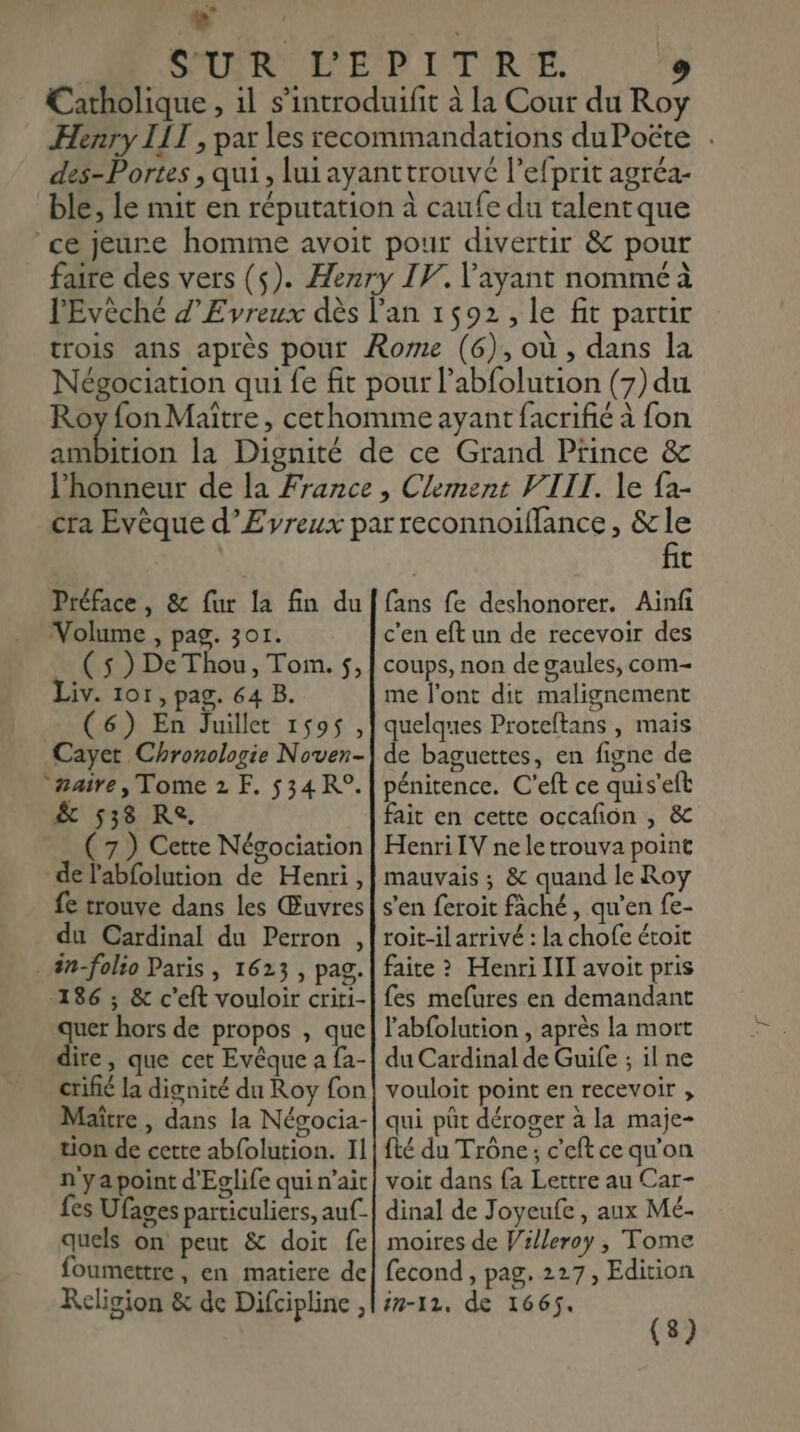 L] : SOURR OR EP ITIR!E, 9 Catholique , il s’'introduifit à La Cour du Roy Henry III , pax les recommandations du Poëte . des-Portes , qui, lui ayanttrouvé l’efprit agréa- ble, le mit en réputation à caufe du talentque ce jeure homme avoit pour divertir &amp; pour faire des vers (s). Henry IV. l'ayant nommé à l'Evèché d’Evreux dès l'an 1592, le fit partir trois ans après pour Rome (6), où , dans la Négociation qui fe fit pour l’abfolution (7) du Roy fon Maître, cethomme ayant facrifié à fon Don la Dignité de ce Grand Prince &amp; l'honneur de la France , Clement VIII. le {a- cra Evèque d’Eyreux parreconnoifflance, &amp;le Préface, &amp; fur la fin du Volume , pag. 301. ( 5 ) De Thou, Tom. $, Liv. 101, pag. 64 B. (6) En Juillet 1595, Cayet Chronologie Noven- maire, Tome 2 F. 534 R°. &amp; 538 Re. ( 7) Cette Négociation de l'abfolution de Henri, fe trouve dans les Œuvres du Cardinal du Perron , . än-folio Paris, 1623 , pag. 186 ; &amp; c’eft vouloir criti- quer hors de propos , que dire, que cet Evêque a fa- crifié la dignité du Roy fon Maître , dans la Nésocia- tion de cette abfolution. Il n'ya point d'Eglife qui n'ait fes Ufages particuliers, auf- quels on peut &amp; doit fe foumettre, en matiere de Religion &amp; de Difcipline , fit fans fe deshonorer. Ainfi c'en eft un de recevoir des coups, non de gaules, com- me l'ont dit malignement quelques Proteftans , mais de baguettes, en figne de pénitence. C'eft ce quis’eft fait en cette occafon , &amp; Henri IV ne le trouva point mauvais ; &amp; quand le Roy s'en feroit fâché, qu’en fe- toit-il arrivé : la chofe étoit faite &gt; Henri II avoit pris fes mefures en demandant l'abfolution , après la mort du Cardinal de Guife ; il ne vouloit point en recevoir ; qui püt déroger à la maje- fté du Trône; c’eft ce qu'on voit dans {a Lettre au Car- dinal de Joyeufe , aux Mé- moires de Villeroy , Tome fecond , pag. 227, Edition in-12, de 1665. (8)