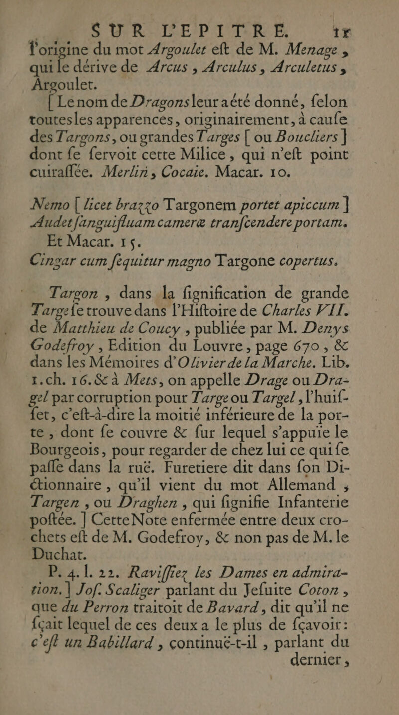 Ne SUR L'EPIT.R E: 1x l'origine du mot Argouler eft de M. Menage , qui le dérive de Arcus , Arculus, Arculerus , Argoulet. [ Lenom de Dragonsleur aëté donné, felon toutesles apparences, originairement, à caufe des Targons, ou grandes T'arges [ ou Boucliers ] dont fe fervoit cette Milice, qui n’eft point cuuraflée. Merlin, Cocaie. Macar. 10. Nemo [ licet brazzo T'argonem portet apiccum ] Audetfanguifluam cameræ tranfcendere portam. Et Macar. 15. Cingar cum fequitur magno Tatgone copertus, Tarvon , dans la fignification de grande Tarpz{e trouve dans l’Hiftoire de Charles VIT. de Matthieu de Coucy ; publiée par M. Denys Godefroy , Edition du Louvre, page 670 , &amp; dans les Mémoires d'OZivier de la Marche. Lib. 1.ch. 16.&amp; à Mers, on appelle Drage ou Dra- gel par corruption pour Targe ou Targel , lhuif- fet, c’eft-à-dire la moitié inférieure de la por- te , dont fe couvre &amp; fur lequel s'appuie le Bourgeois, pour regarder de chez lui ce quife pañle dans la ruc. Furetiere dit dans fon Di- étionnaire , qu'il vient du mot Allemand , Targen , ou Draghen , qui fignifie Infanterie poftée. ] CetteNote enfermée entre deux cro- . chets eft de M. Godefroy, &amp; non pas de M. le Duchat. P. 4.1. 22. Raviffiez Les Dames en admira- tion, | Jof. Scaliger parlant du Jefuite Cocoz , que du Perron traitoit de Bavard, dit qu'il ne fçait lequel de ces deux a le plus de fçavoir: c'eft un Babillard , çontinuë-til , parlant du dernier,