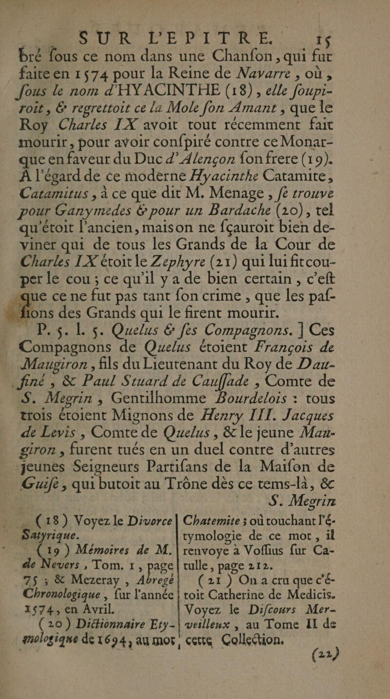 MUR LE PT IR EE. ty bré fous ce nom dans une Chanfon , qui fut faite en 1574 pour la Reine de Navarre , où , Jous le nom d'HYACINTHE (18) , elle foupi- roit, &amp; regrettoit ce la Mole fon Amant , que le Roy Charles IX avoit tout récemment fait mourir, pout avoir confpiré contre ce Monar- que en faveur du Duc d’Alençon {on frere (19). À l'égard de ce moderne Hyacinthe Catamite, Catamirus , à ce que dit M. Menage , /e trouve pour Ganymedes &amp; pour un Bardache (10), tel qu'étoit l’ancien, maison ne fçauroit bien de- viner qui de tous les Grands de la Cour de Charles IX étoit le Zephyre (21) qui lui fitcou- per le cou ; ce qu'il y a de bien certain, c’eft ue ce ne fut pas tant fon crime , que les paf- de: des Grands qui le firent mourir. _ P.5.L 5. Quelus &amp; fes Compagnons. ] Ces Compagnons de Quelus étoient François de Maupiron , fils du Lieutenant du Roy de Dau- finé , &amp; Paul Stuard de Cauffade , Comte de S. Megrin , Gentilhomme Bourdelois : tous trois étoient Mignons de Henry IIT. Jacques de Levis , Comte de Quelus , &amp; le jeune Maz- giron , furent tués en un duel contre d’autres Jeunes Seigneurs Partifans de la Maïfon de Guife , qui butoit au Trône dès ce tems-là, &amp; S. Meorir (18) Voyez le Divorce| Chatemite x où touchant l'é- Satyrique. tymologie de ce mot, il (19) Mémoires de M. | renvoye à Voflius fur Ca- de Nevers , Tom. 1 , page | tulle, page 212. 75 ; &amp; Mezeray , Abrege! (21) On a cru que c’é- Chronologique , fur l'année | toit Catherine de Medicis. 1574, en Avril Voyez le Difcours Mer- (20) Diéfionnaire Ety-\ veillenx , au Tome Il de