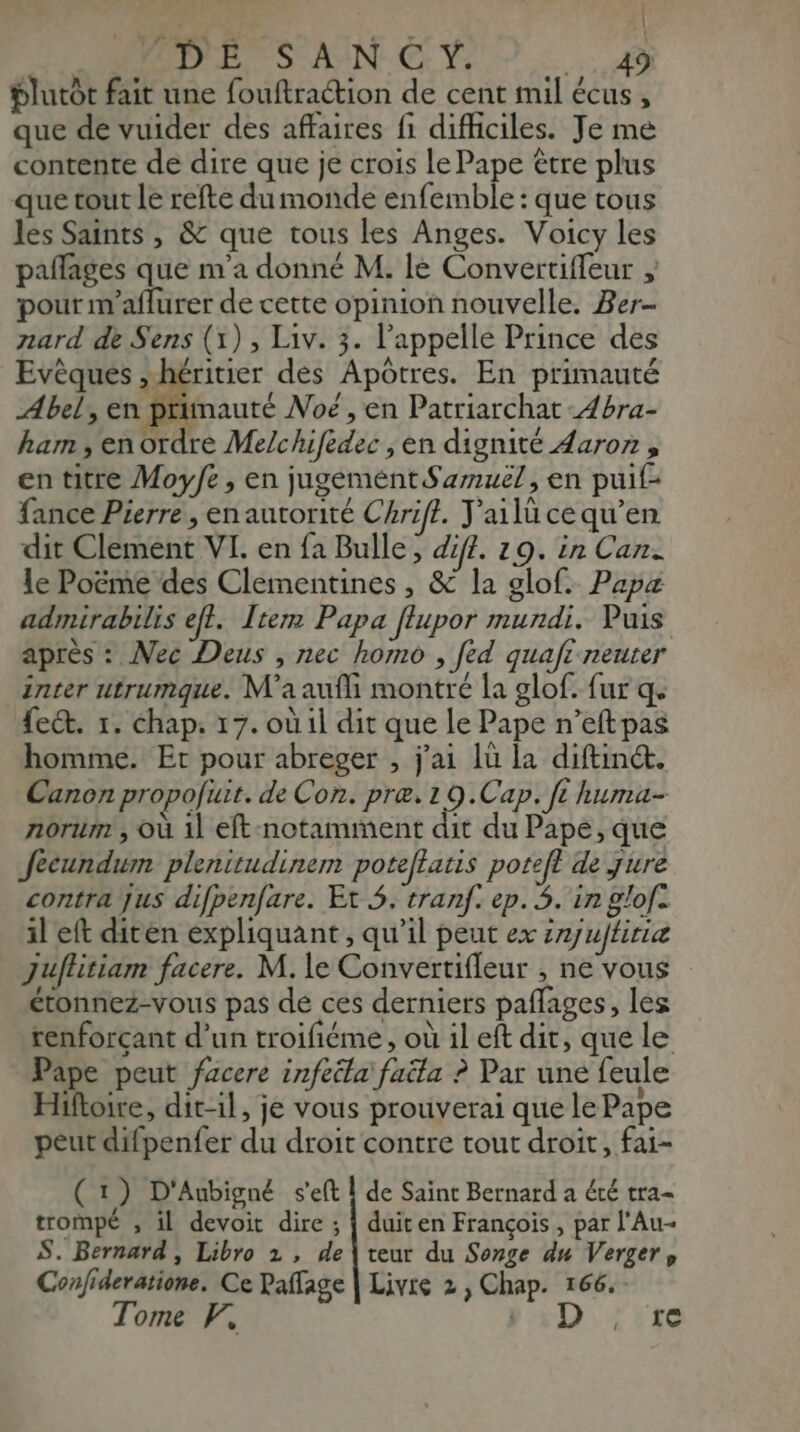 J DES AIN C Y: 4 plutôt fait une fouftraction de cent mil écus , que de vuider des affaires fi difhciles. Je me contente de dire que je crois le Pape être plus que tout le refte du monde enfemble : que tous les Saints , & que tous les Anges. Voicy les paflages que m’a donné M. le Convertiffeur ; pour m'aflurer de cette opinion nouvelle. Ber- nard de Sens (1) , Liv. 3. l'appelle Prince des Evèques , héritier des Apôtres. En primauté Abel, en primauté Noë , en Patriarchat 4bra- ham , en ordre Melchifèdec , en dignité Aaron , en titre Moyfe, en jugement Samuel, en puif- fance Pierre, en autorité Chrift. J'ailücequ’en dit Clement VI. en fa Bulle, diff. 19. in Can. le Poëme des Clementines, & la glof. Papa admirabilis eff. Item Papa flupor mundi. Puis après : Mec Deus , nec homo , [éd quaft neuter inter utrumque. M'aaufli montré la glof. fur q ect. 1. chap. 17. où il dit que le Pape n’eftpas homme. Et pour abreger , j'ai lù la diftinét. Canon propofuit. de Con. præ.19.Cap. ft huma- norum , Où 1l eft-notamment dit du Pape, que Jecundum plenitudinem poteflatis potefl de jure contra jus difpenfare. Et $. tranf. ep. 5. in glof: il eft diten expliquant, qu’il peut ex snjujfiriæ Juffitiam facere. M. le Convertifleur , ne vous étonnez-vous pas dé ces derniers paflages, les renforçant d’un troifiéme, où il eft dit, que le Pape peut facere infeéla faëta ? Par une feule Hiftoire, dit-il, je vous prouverai que le Pape peut difpenfer du droit contre tout droit, fai- ( 1) D'Aubigné s'eft À de Saint Bernard a été tra= trompé , il devoit dire ; { duiten François, par l'Au- S. Bernard , Libro 2 , de | teur du Songe du Verger, Confideratione. Ce Paffage | Livre 2, Chap. 166. Tome xD: Le