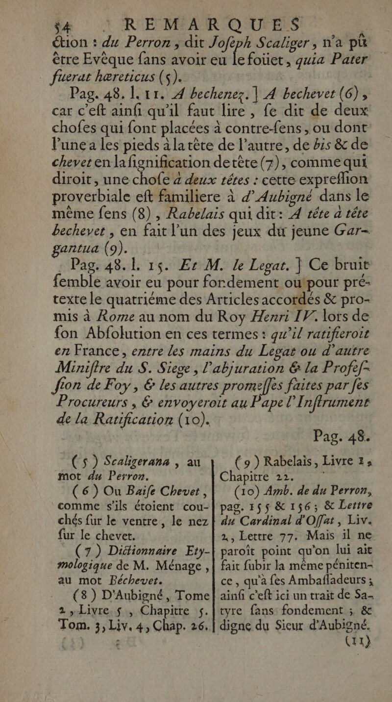 é#e + R'EMIAR O'UFES | étion : du Perron, dit Joféph Scaliger , n’a pu être Evèque fans avoir eu le foüet, quia Pater fuerat hæreticus (s). | Pag. 48. |. 11. À bechenez. | A bechevet (6), car c’eft ainfi qu'il faut lire , fe dit de deux chofes qui font placées à contre-fens , ou dont l’une a les pieds à la tête de l’autre, de bis &amp; de chevet en la fignification detète (7), comme qui diroit, une chofe à deux rétes : cette expreflion proverbiale eft familiere à d’Aubigné dans le même fens (8) , Rabelais qui dit: À tête a tête bechever , en fait l’un des jeux dir jeune Gar- gantua (9). : Pag. 48.1 15. Er M. le Legat. | Ce bruit femble avoir eu pour fordement outpour pré- texte le quatriéme des Articles accordés &amp; pro- mis à Rome au nom du Roy Henri IV. lors de fon Abfolution en ces termes : gw’il ratifieroit en France, entre les mains du Legat ou d'autre Miniftre du S. Siege , l’abjuration &amp; la Profef- fon de Foy , € les autres promeffes faites par fes Procureurs , &amp; envoyereit au Pape I nffrument de la Ratification (10). | Pag. 48. (s ) Scaligerana , au mot du Perron. (6) Ou Buife Chevet, comme s'ils étoient cou- fur le chevet. (7) Didlionnaire Ety- mologique de M. Ménage , au mot Péchevet. (3) D'Aubigné, Tome 2 Livre $ , Chapitre s. Tom. 3, Liv. 4, Chap. 26, (9 ) Rabelais, Livre 1; Chapitre 22. (10) Amb. de du Perron, pag. 155 &amp; 156; &amp; Lettre du Cardinal d'Offat, Liv. 2, Lettre 77. Mais il ne paroît point qu'on lui ait fait fubir la même péniten- ce, qu'a {ès Ambafladeurs ; ainfi c’eft ici un trait de Sa- tyre fans fondement ; &amp; digne du Sicur d’Aubigné. (11}