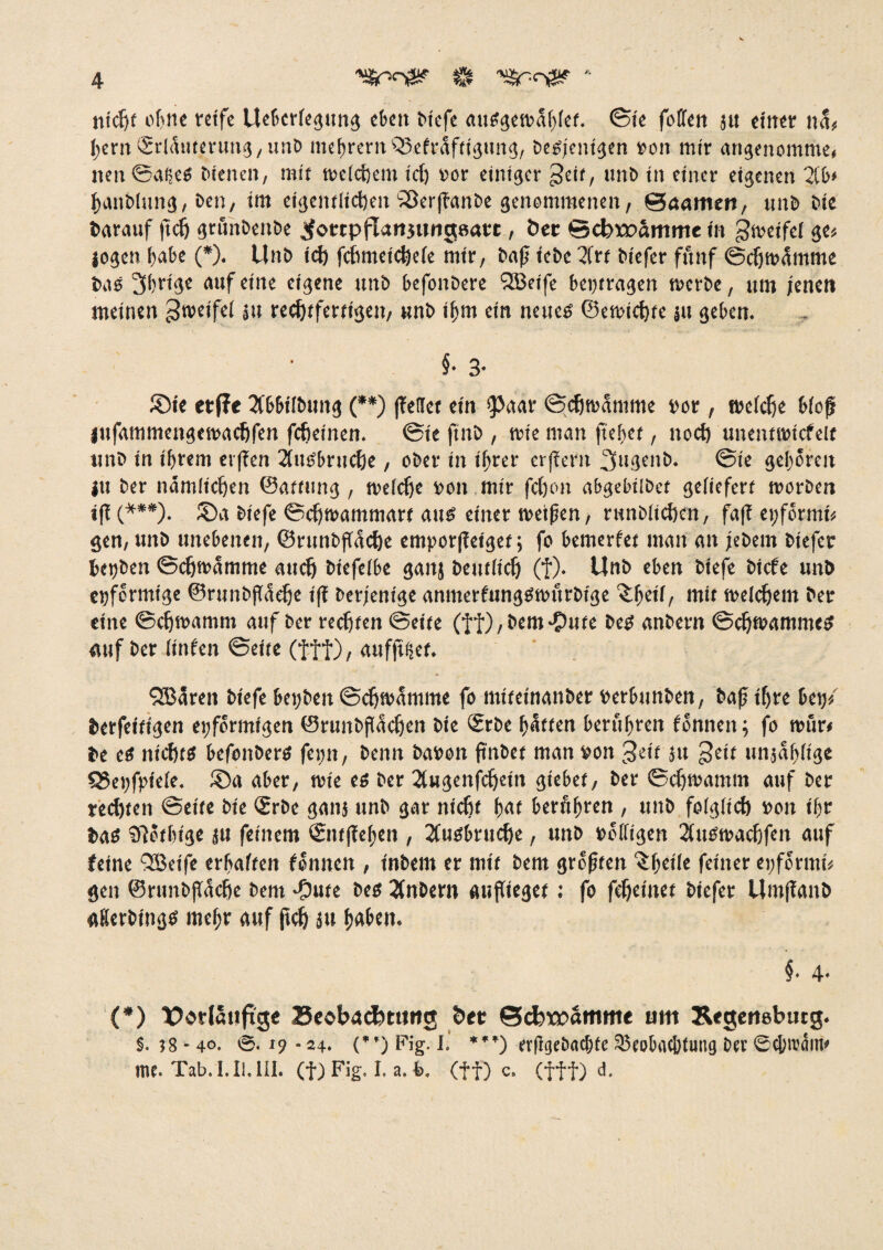 nicht ohne reife ttebcrlegung eben biefe auSgewahlef. ©ie foCfen ju einer na« hem<£rläuteruttg,unb niedrem Q3efräfftgung, beteiligen ron mir angenomme, neu ©ai;.es bienen, mit welchem ic() vor einiger ^eif, tmb in einer eigenen 2Ct>* hanblung, ben, im eigentlichen'«öerlTanbe genommenen, ©aamen, tmb bie bnrauf (ich grunbeitbe ^otrpfUngungeatt, bet @cbtx>amme in gweifel ge« jogen habe (*). Unb ich fchmeichele mir, bnfj iebe Xrt biefer fünf ©chwämme bas ihrige auf eine eigene unb befonbere <3Beife beitragen werbe, um jenen meinen Zweifel |it rechtfertigen, unb ihm ein neues ©ewichte ju geben. §• 3- ®ie etfie Xbbilbuttg (**) (Teilet ein 'Paar ©chwamme vor , welche bloß lufammeitgewachfen (cheinen. ©ie ftnb , wie man ftebet, noch unentrotcfelt unb in ihrem et(?en Xusbruche, ober in ihrer erfTcfit 3ugenb. @ie gehören ju ber nämlichen ©attung, welche ron mir fdjon abgebübet geliefert worben t(T (***). ©a biefe ©chwammart aus einer weifen, runblichen, fa|T ei;förmi« gen, unb unebenen, ©runbjTäche empor|Teiget; fo bewerbet man an jebern biefer herben ©chwämme auch biefelbe ganj Deutlich» (f). Unb eben biefe biefe unb einförmige ©runbjTäche i(T berjenige anmerfungswurbtge ^heü, mit welchem ber eine ©chwamm auf ber rechten ©eite (ff), bem-Oute beS anbern ©chwammcS auf ber (infen ©eite (fff), aufjtfiet. QBären biefe bet;beit ©chwämme fo miteinanber rerbunben, bajj ihre betj« berfeitigen einförmigen ©runbflächen bie ®rbe hätten berühren Tonnen; fo wfir« be es nichts befonbers feint, benn baren ftnbet man ron $tit }u £ett uiijäbligc Q5ei;fpiele. ®a aber, wie es ber Xugenfcheitt giebef, ber ©chwamm auf ber rechten ©eite bie <£rbe ganj unb gar nicht hat berühren , unb folglich ron ihr bas SUothige ju feinem QcntfTeheit , Xusbrtiche, unb rolligen XuSwacfjfeit auf feine <2Beife erhalten Tonnen , inbem er mit bem größten cbeile feiner ei;fcrmt« gen ©runbfTäche bem -pute bes Xnbern aufTieget: fo fcheinet biefer Um(Taitb gderbings mehr auf ftch ätt haben. §• 4. (*) Vorläufige Beobachtung ber ©cbxpamme um Regensbutg. S. ?8*4°. ©.»9-24. (”) Fig. I, ***) erfgebachte SSeobachtung ber ©obrcäitt» me. Tab. I. II. III. (f) Fig. I. a. t>. (ff) c. (fff) d.