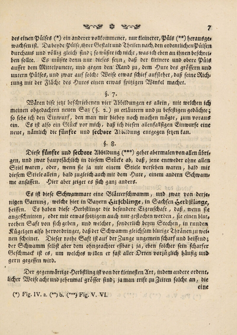 Oetfefnenfpuffeg (*) ein anOereroollfommener, mir ffeittcrer, Ü3u(g (**) beratitfg«* tvncfefen iff. ©abet)Oe (puffe,fbm©effaft unO’&betfennacfyben erOemficJjenfpuffeit Ourdjau# unt> rbfftg 3!eicft jttto; fo n^u^re tcfe nict>f, tm»© tcft eben <m iftrtcn befefcret# fcen foffte. <5# muffte Demi nur öiefeff fei>n, fraß Oer fleinere unD obere $>ul$ auffer Oem SRittefpuncte, imb 303011 betr Sfanb ju, Dein ^pute Oe£ grojijcrit unJ> untern fpitffeg, unO jwar <uif fofebe 28etfe etwa# fefetef auf|Teftef y feine SUdy, tung mit Oer Sfdcljc best -Outeg einen etwas fptßigen SBinfef maefjet. §• 7. QBären Oife jeßt befd)tiebenen rior ^fbbtlOnngen est allein, mit wefcfjeit icfj meinen obgebacfiten netten ©aß (§. *.) ä« erläutern unOjtt befefftgen gebuchte; fo fejje icf) Ocn (Stnwurf, Oon man mir kokt; noefj machen mdgte, jttm voraus ein. <$e iff affo ein ©fuef vor mfefj, Oafj ic{j Otefett affenfatrftgen (ginwurfe eine neue, namlicf) Oie fünfte tmO feepete 2ftb»!0ung entgegen fetjen fatt. f 8. ©iefe fünfte unO feefcete 2fbbtl0ttng (***) <jcf)et akrmafen von affen ftbrf# gen, ttnO jwar bauptfacfjfict) in Oiefem ©tuefe ab, Oafj, jene entwober ofjne alfett ©tiefwaren, ober, wenn jte ja mit einem ©tiefe »erfefjett waren, bafb mit Oiefem ©tiefeaffein, bafb jitejfoicöattef)mit Oent -Oute, einem anoem ©cfjwam* me anfaffen. -Oier aber leiget cs f?cf> ganj anbers. ‘ • ' • • • ' ’ v M . S . • . .. • c ^ tv; t . i l\ <Se iff Otefe ©cfjwammart eine CSfättorfcfwamm, ttnb jwar oon Oerje# nigen ©atfititg, welche fner inQSapern <£>tr|ä)ltr»ge, in ©aebfen ^etbfHinge, beiffon. Q;o haben Otefe Jperbfffinge oie befenbere ösigenfebaft, Oafj, wenn jte angefebniften, ober mit etwasfpitjigem auch nur geffoeben werben, jte einenblttf* rotkn ©aft oon ftef)geben, ttnö welcher, fonbcrlief)bepm ©feeren, in rtinbe» Äitgefgen affo beroorbringet, Oaji Oer ©cbwamnt gfeiebfam bfuttge ^boanen jti mU non febetner. ®tefer rotbe ©aff iff auf Oergunge ungemein febarfttnb boijfenb; Oer ©cfjwamm fofbff aber Oem obngeacbtet efsbar; ja, eben fofeber fein fefjarfer ©efebmaef iff es, um welches wiflen er faff aller £>rfen oorjftgficb pujt'3 unk 30m 3cseffen wirb. , ®er gegenwärtige #erbff fing iff oott Oer ffetnejfen 2Crt, tnOem anOcre orbent* hebet SEBctfeacbtunOjebenmaf greffer finb; ja man triff ätt feiten folefte an, Ote eine (♦) Fig. IV. a. () b. C”) Fig. v. VI. 6