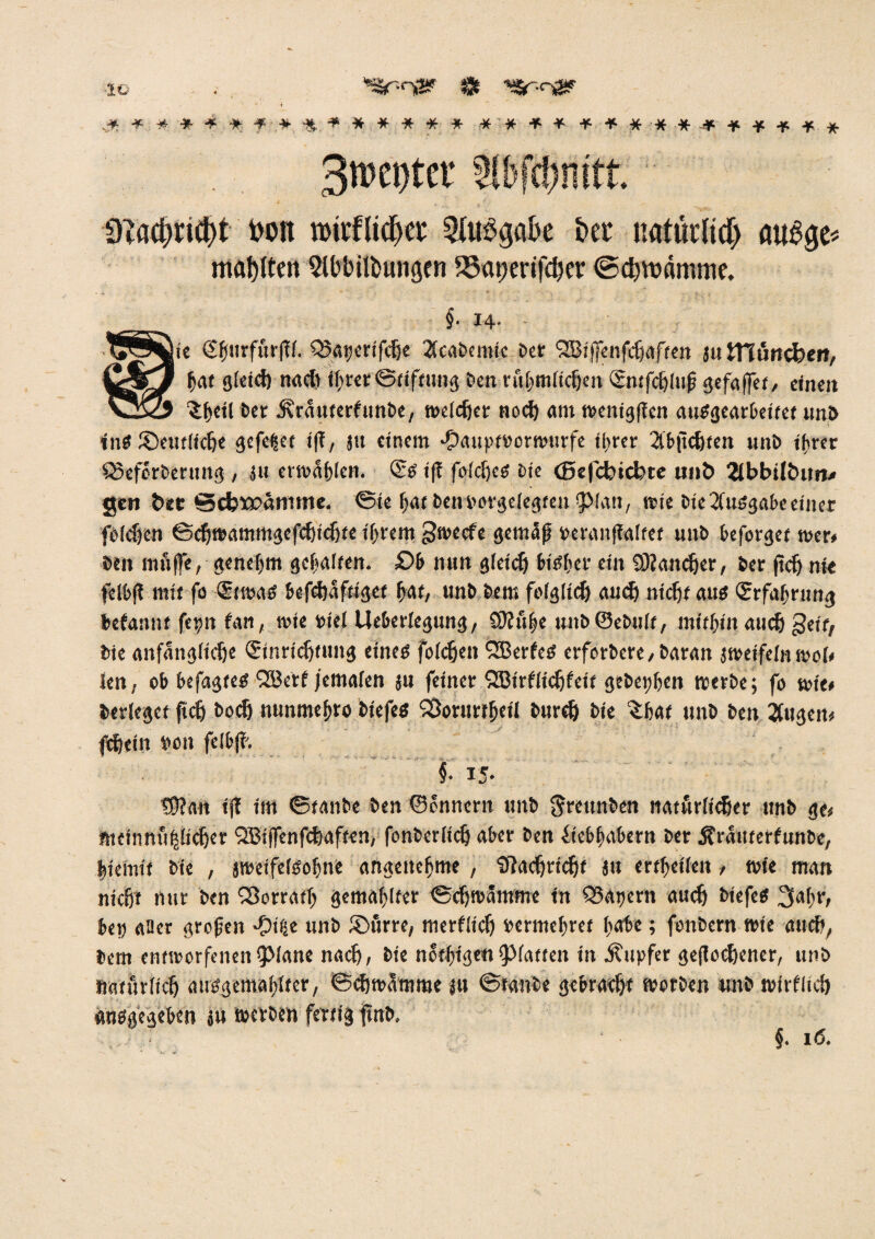 IC . . *£r-n& $ '**.****. f * Ü.. + * * ## * * * * * ***•##-#•***•** 3n)ei)tct tibfcbnift. fcott roirflidjer 2Ut$ga&e &et natürlich aug$e< malten 2lbbitt>ungen 95<ir)crtfcber ©cbroamme. §• H- |ie €f(iirfüt'(?(. Qktjerifcbe 2(cabemic Der OBiffenfcbaffen ju ttlüncfeert, bat gleich nad) ihrer Stiftung Den rubmficben ©ttfcblufj gefaffet, einen ber Ärnuterfunbe, weicher nod) am wenigflen auSgearbeitet unb ins ®eut(icbe gefegt i|T, su einem •Oauptrorwurfe ihrer 2lbjtd)ten nnD if>rcr Q3eforberung , ju ermäßen. ©s ifi fofc^eß Die (Bejcbicfete mit» 2ibbt(t>un< gen bee SdjÄ>änime. ©te bat Dcnborgelegtentpian, wie Die Ausgabe einer feieren ©cbwammgefcbidjte ihrem ^weefe gemclfi »tranflaifct uttD beforget wer« Den muffe, genehm gehalten. £>b nun gieidj bisher ein Sttandjer, Der jtdj nie felbjt mit fo ©was befebaftiget bat/ unD Dem fo(gltd) auch nicht aus (Erfahrung befannt fepn fan, wie »iel Ueberiegung, SKu^e unDSeDuIt, mithin auch geit, Die anfängliche (Einrichtung eines foicben ^EBerfeS erforDere, Daran jweifeinwoi« len, ob befagtes QBetf jemafen ju feiner 953irfitcbfeit gebeten werbe; fo wie« Derieget ftcb Dodj nunmebro Dtefes SSorurtbcii Dureb Die $bat unD Den 2fitgen« ftbein i>oit felbfb. §■ 15- tO?an iff im ©tanbe Den ©ennern unb greunben natürlicher unb ge« mcinnufjücber QBtffenfcbaften, fonberlicb aber Den (iebbabern Der Ärnitterfunbe, biemit Die , jroeifetsoljne angenehme , Sftacbricbt ju ertfeüen, wie man nicht nur Den (Sorrati) gemailter ©djwammc in Q3apern auch i>iefeS 3afir, bep aüer grcfjeit -f)i^e unb iöfirre, merflich »ermebret bäte; fonbern wie auch, Dem entworfenen^Jane nach, Die nötigenplatten in Tupfer geflogener, unb »aturiieh atisgemabitcr, ©cbwamme «u ©taube gebracht worben unb wirfltcb atisgegeben ju werben fertig ftttb. ' j. 1(5.