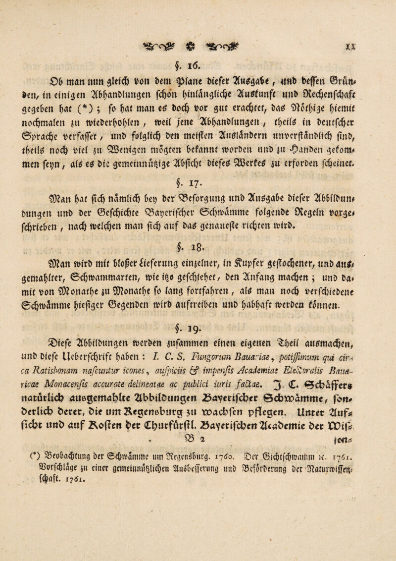 £)b man min gleich von beiti spiatte bicfct 2fu$gabe , unb beffett ©rum ben, tu einigen Tibbanblungeit fdjo'n ^infangftc^e 2fu<funft unb SXedjenfchaft gegeben bat (*) ; fo bot man <$ boch vor gut erachtet, batf Sftofbtge (jtemif nochmafen ju tvieberboblen , weil jene 3tb^(tn&r«n3cu , tfytifg in beutfeher Sprache verfafTet, unb folglich ben meiffen Tluglänbern ttm>crff5nb(tc6 ftnb, tbeiltf noch viel ju SBenigen ntegteit befannt tvorben itnb jti •flanbcit gefom# men fet;n, als es bic gememnufjtge 2tb|icbf biefeö 2ßerfc$ ju erforben fdjetnef. §• 17- S)?an bat ftch tiamftcb bet? ber Q3eforgung unb Tfittfgabe biefer 2(b6t(bun* bungen unb ber ©cfdjtcbre QSagerifcher Schwamme folgenbe Siegeln borge# fc^rieben , nach welchen man fiefj auf bao genauere richten wirb. §. i8- SOlan wirb mit bieder fieferung einjelner, in Rupfer gerochener, unbaitj# gemablfer, Schwammarten, wie i^o gefebiebet, ben Tl'nfang machen; uitb ba# mit von CÖloitatbe ju SRonatbe fo lang fortfabren, a(« mau noch verfchiebene Schwämme bteftger ©egenben tvirb auftreiben unb babbaft werben können. §. 19. £>iefe 2lbbt(bungen tverben jufammen einen eigenen $.i)cü ausmache», unb biefe Ueberfchrift haben : I. C. S, Fungorum BauaHae, potijßmum qui cir¬ ca Ratisbonam nafeuntur icones, aufpieüs & impenfis Acadmnaz FJicioralis Baus- ricae Monacenßs accurate delineatae ac publici iuris faüae. 3- £• Schaffet* natürlich auegemahlte 2tbbilöungen 25w?erifchet Schwämme, fon# betlich betet, bie um Segeneburg ju waebfert pflegen. Unter ?fuf* ficht unb auf Koffen bet Chutförfil. 25a?etifchett 2ltabemie bet iPOijV s'ö a jeets O 5Beoba<btung ber ©cbrcämme uni 3?egensburg. 1700. ©er ©iebtjcbtnaifmi k. 1761. 5Borf<61age su einer gemeinmi^icben 2luSDejtming «nb SBcforbmmg bet aiaturroiffew ftbaft. 1761.