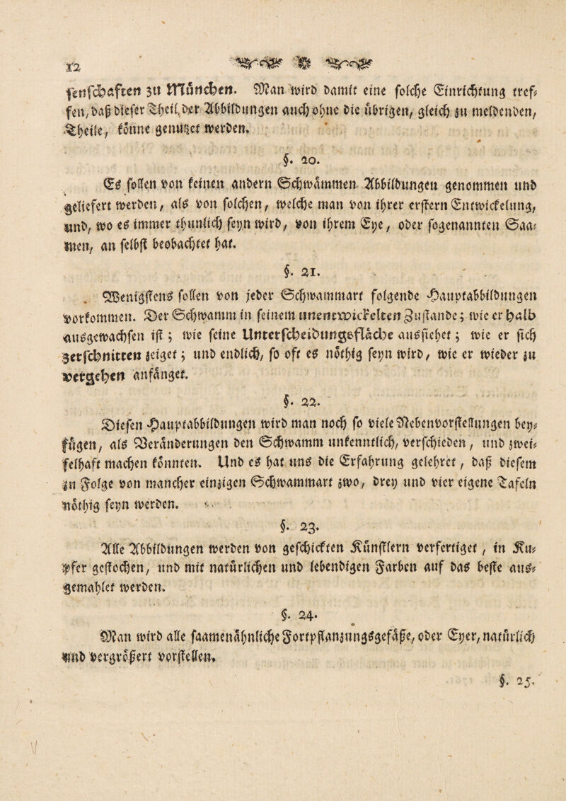 iz ^<3®? % f«nfd?afcen 3« HTurtcfeeti. CÜ?an wirb bamit eine foidje ©nricfjiung rrcf# fm, bafi blefer tiieilber Xbbifbungen and) obtte bie übrigen, gleich $tt meibeitben, fÖnne genwiet werben. # ■ ■ ■ • • * v * '• .-? • -*•'• ; t ■ 2 . - , - , ; f • • • • * §* 10. (?s forfert ron feilten anbern ©cljmammeu 2fbbilbungeu genommen unb geliefert werben, a(S bon folcfjen, welche man bon if;rer erffern ©ttwiefefung, wnb, wo eö immer thunlich fep mirb, »on ihrem ©;e, ober fegenannteu ©aa> men, an fct&fl beobachtet hat. §. 2i. • - SEBentgfTens feilen bon jeber ©cfjwammart folgenbe ■Oaubtabbilbuugen »orfommeit. ©er ©chroamm in feinem imemrancFeltert^uflanbe; wicerijalb «usgewachfen ifl; wie feine UttrerfcfoeitHJitgeftecbe aiis|uf>et; wie er fidj gerfckmtteö jeiget; unb enblidj, fo ofr es nötfjig fei;n wirb, wie er wieber ju »ergebe** anfnnget, §. 22. iöiefen •Jpauy'tabbilbungen wirb man noef) fo bieleaftebenborjMungen bei; fftgen, als SQerattberungen beit ©Stramm unfenntlicf), berfchtebett, tmb jwet fclfjaft machen foitnten. Unb es bat uns bie ©rfal;rung gefebret, baf btefem {:u golge bon mancher einzigen ©chwammart swo, brei; unb hier eigene tafeln tibtbig fern werben. . §• 23. tJCCfe Sfbbilbungen werben bon gefchicften Äun(?(ern berferttget, in 5?u* qofer geflogen, unb mit natürlichen unb lebenbigeit färben auf bas befle aus* gemafjiet werben. §• 24- S)fan wirb affe faatnenabuficheSortrilanjungSgcfafe, ober ©jer, natürlich «wb $ergre#ert borjleffen» §• 25 Vw \\
