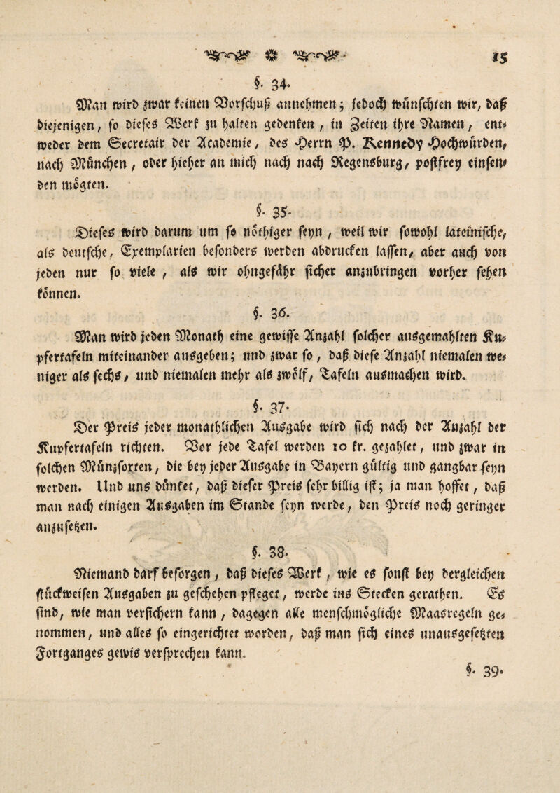 ^nofS? $ - iS * §• 34« S0?an »irb jn?ar feinen QSorfctjuß annefjmen ; jeboef) wunfeftten wir/ baf biejenigen, fo biefeS QBerf ju f>atfen gebenfen , in feiten it>re Stauten, ent« Weber bem ©ecretair ber 2fcabemte, bes ^erm Reiweöy *?>oc&wurben, naef) SKöndjen , ober lieber an mictj naefj nadj SvegenSburg, poflfret? einfette ben megten. • §■ 35- ©iefeS wirb barum 11m fe netbtger fetjn , weit wir fowobt (ateimfdje, afs beutfdje, (Sjremptarien befonbers werben abbruefen (affen/ aber aiictj »01t (eben nur fo miete , ats wir ctmgefäfjr fieser «njubringen vorder feßen fennen. §. 3 <5. «9?an wirb (eben SDionatlj eine gewiffe Tfnäaljt fotdjer auSgemabften Ätt* pfertafefn mifeinanber ausgeben; unb 3war fo, baß biefe 2(n.jabt niematen m> niger ats fedjS/ unb niematen rneßr als jwotf, Safetn ausmaef)en wirb. §• 37- ©er ^reis jeber moitatljticJjett Ausgabe wirb fiel) naefj ber Tfajatjt ber Äupfertafetn richten. ^53or jebe ^afel werben 10 fr. gejätet, unb jwar in folgen SRiinjforeen, bie bei; jeber Ausgabe in Q5ai;ern guftig unb gangbar fei;n werben. Unb uns bunfee, baß biefer jpreis fef>r bittig iß; ja man hoffet, baß man nach einigen Ausgaben im ©tanbe fci;n werbe, ben ipreis noch geringer «njufegen* , §. 38- Sfiemanb barf beforgen , baß biefeS QEßerf, wie es fonß bep bergteicljen ßiicfweifcn Tfusgaben ju gefefjeßen pffeget, werbe ins ©teefen geratfjen. <2s ftnb, wie man merßeijern fann , bagegen atte menfcfjmogtidje CDfaaSregetn ge« nommen, unbattesfo eingerichtet worben, baß man ftch eines unausgefeßten Fortganges gewis »erfpreetjen fann. §• 39*