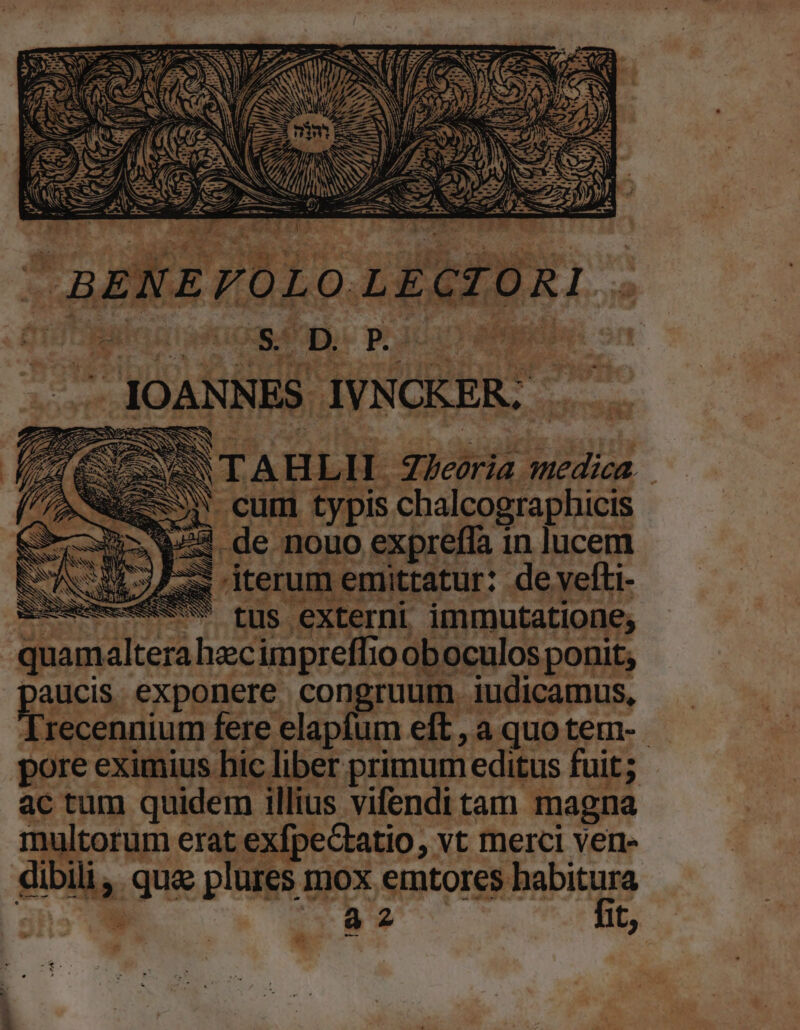 e AS 5d -cum typis chalcographicis m EN ps de nouo expreffa in lucem LANE i | x iterum remittatur: de yefti- GESHUOMQASCUSS fus. externi immutatione, quam altera hecimpreffio oboculos ponit, paucis. exponere congruum. iudicamus, Irecennium fere elapfum eft , a quo tem-. pore eximius hic liber primum leditus fuit; ac tum quidem illius vifendi tam magna ultorum erat exfpectatio, vt merci ven dibili, qua plures mox emtores habitura r a2 fit,