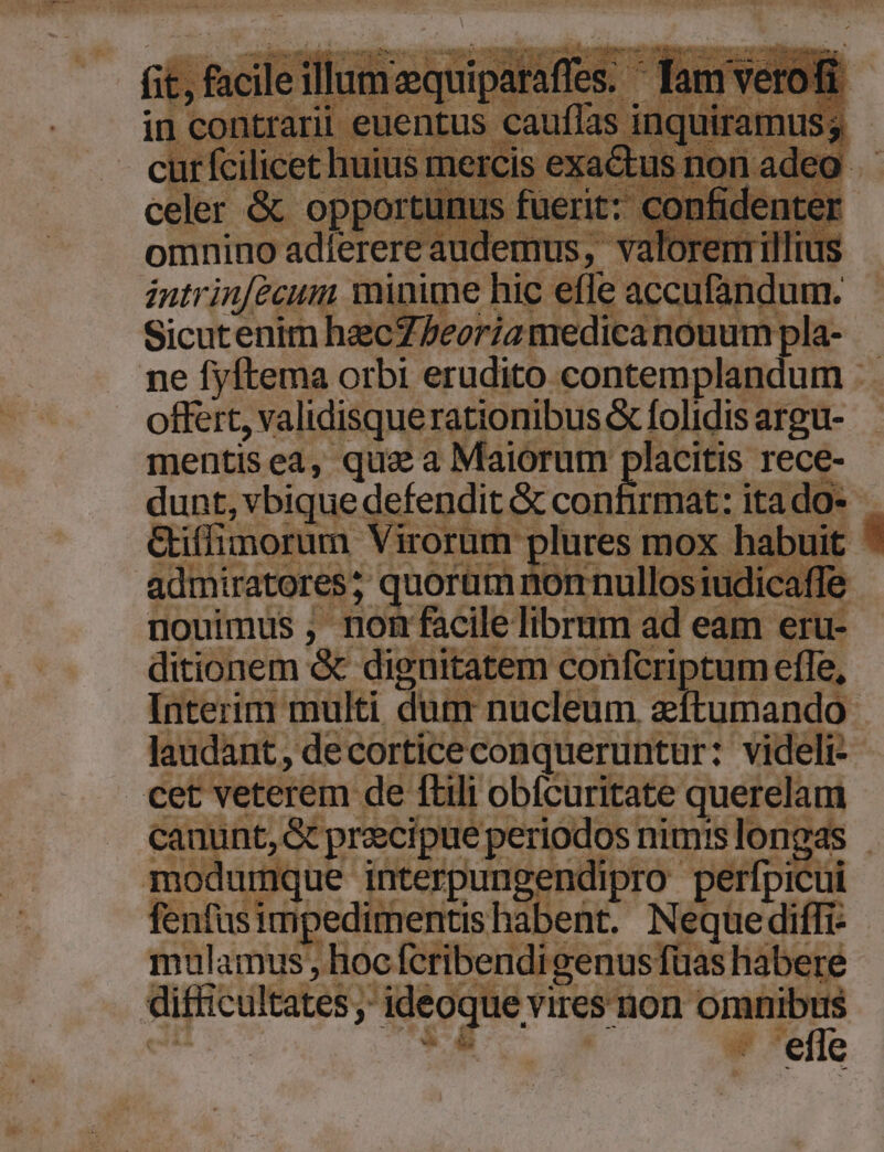 eler &amp; opport omnino adlerere audemus, va Tius intrin[ecum minime] pe POT. àndum. Sicutenim hzc: Modica eH beh ]a- ne fyftema orbi erudito contemplandum : off , validisquerationibus &amp; folidis argu- mentisea, qua a Maiorum placitis rece- dunt, vbique defendit &amp; conf rmat: itado- Giffimorum. Virorum plures mox habuit admiratores; quorüm nonnullosiudicaffe nouimus , nom facile librum ad eam eru- ditionem &amp; dignitatem confcriptum effe, Interim multi dum nucleum. zn pando