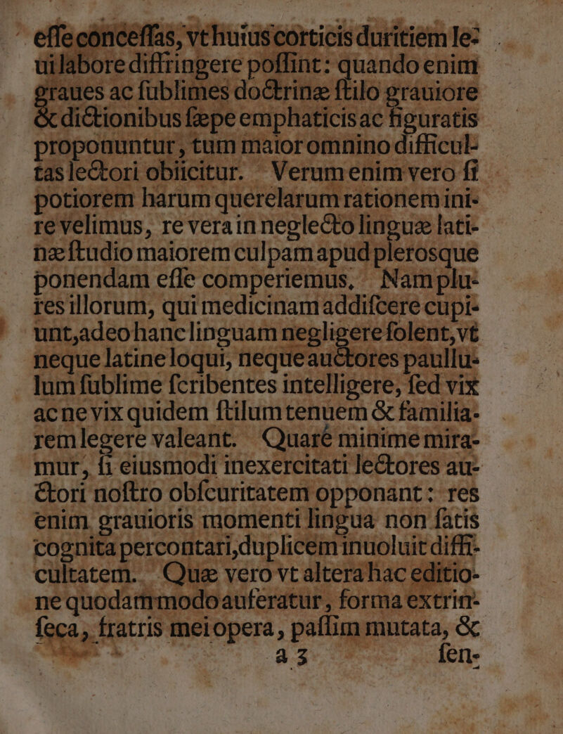 jiorem iren tones | irent ini- re velimus, re verain neglecto linguse lati- nz ftudio maiorem culpam apud; plerosque ponendam effe comperiemus, ^ Namplu- res illorum, qui medicinam addifcere cupt- unt,adeo hanclinguam neglige M^ e: folent,v neque latineloqui, nequeauctores paullu . lumfüblime fcribentes intelligere; fed vix acnevix quidem ftilumtenuem &amp; familia- remlegere valeant. Quaré minime mira- mur, fi eiusmodi inexercitati lectores au- &amp;ori noftro obfcuritatem « opponant: res enim. gratioris momenti lingua non fatis cognita perco ntari, duplicem inuoluit diffi- cultatem. Que vero vt altera hac editi ine quodartrmod oauferatur , forma extrin-- fec a, Í fratris R meiopera, paflim mntata, &amp;