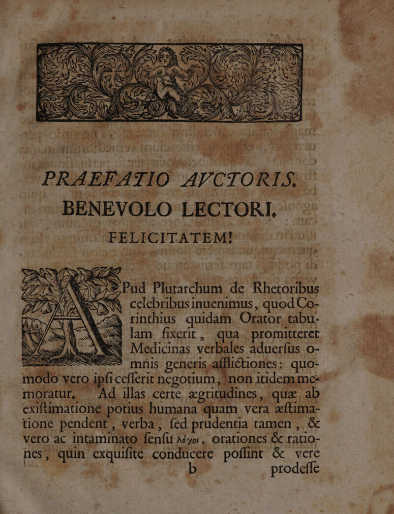 - BENEVOLO LECTORI. 3t REP i m de i oe E inuenimus, qu. od Co- ; X rinthius quidam. Orator. tabu- EN Medicinas verba es aduerfus o- 3 mnis generi | ae &amp;ionts: cud nod s 1 notos idv: ^ illas | certe, a ritu ines nd qua. ai ! exiftimatioi * poti ud vera dd tione pendent s verba, fed prudentia tamen, &amp; veo c intamina » fenfu. Mya, Orationes &amp; ratio- nes, Tet E itc conducere poffint &amp; vere prodeffe b- a