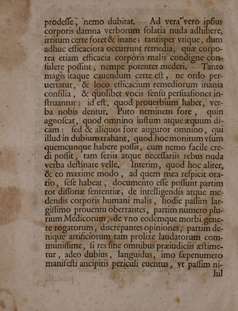 corporis damna verborum folatia nuda adhibere, i : NC irritum certe foret &amp; inanes tantisper vtique, dum rca etiam efficacia corporis malis condigne con- fülere poffint, nempe potenter mederi, -. Tanto magis itaque cauendum certe eft, ne ordo per- uertatur,- &amp; loco efüicacium remediorum 1nania confilia, &amp; quolibet vocis fenfü perfuafiones 1n- fruantur: id eft, quod prouerbium habet, ver-. ba nobis dentur, Puto neminem fore, quin agnofcat, quod omnino iuftum atque equum di- cam: fcd &amp; aliquos fore auguror omnino, qui illud in dubium trahant, quod hoc monitum vfum uemcunque habere poffit, cum nemo facile cre- di offit,' tam ferus atque neceffaris rebus nuda iba deftinare velle, | Interim, quod hoc aliter, &amp; co maxime modo , ad quem mea refpicit ora- tio, fcfe habeat, documento effe poffunt partim tot diffonz fententie, de intelligendis atque me- dendis corporis humani malis, hodie paffim lar- giffimo prouentu oberrantes, partim numero plu- re rogatorum, discrepantes opiniones;: partim de- nique artificiorum tam prolixe laudatorum com- muniffime, fi resfine omnibus praiudiciis aeftime- tur, adeo dubius, languidus, imo fepenumero manifcftt ancipitis periculi euentus ,. vt paffim ni-