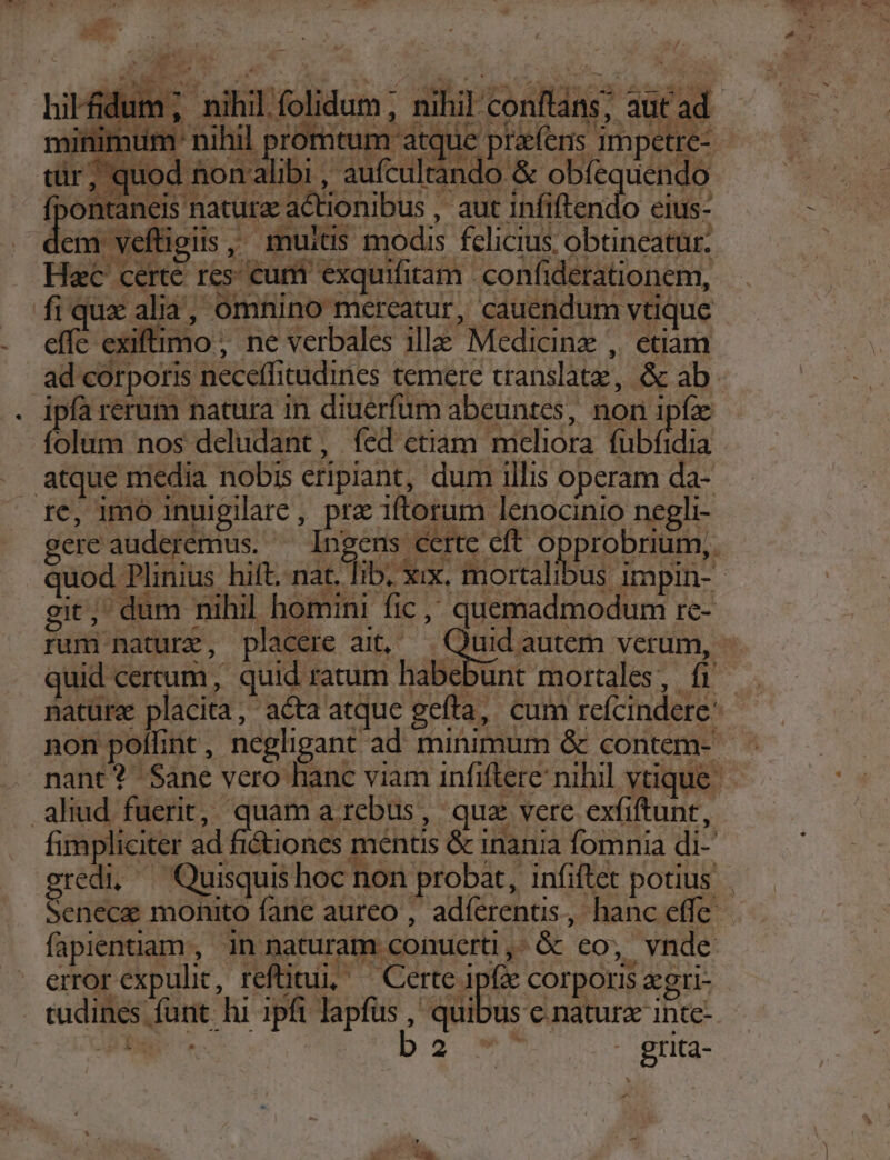 fT» dir; quod nonzalibi , aufculrando &amp; obfequendo [pontaneis naturz actionibus , aut infiftendo cius- lem vefüigiis, muitis modis felicius. obtineatur. Hac certe res cum exquifitam confiderationem, fi quac alia, omnino mercatur, cauendum vtique effe exiftimo , ne verbales ille Medicine , etiam ad corporis neceffitudines temere cranslatz, &amp; ab. ipfa rerum natura in diuerfum abeuntes, non ipíz atque media nobis eripiant, dum illis operam da- re, 1mo inuigilare, pra 1ftorum lenocinio negli- gere auderemus. Ingens. certe eft o probrium,. git;' dum nihil homini fic; quemadmodum re- rumi nature, placere ait, non poffint, negligant ad minimum &amp; contem- nant? Sane vero hanc viam infiftere nihil vtique. aliud fuerit, quam a rebus, quz vere exfiftunt, fimpliciter ad fi&amp;iones mentis &amp; inania fomnia di- fapientiam., in naturam conuerti, &amp; eo, vnde tudines funt hi 1pfi lapfus ,' quibus c nature intc- jpTus. bo *-^ . gnta-