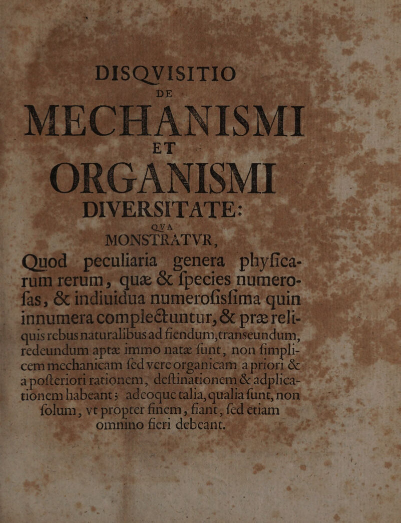 DISQVISITIO MECHANISMI ORGANISMI - DIVERSITATE: (QNA MONSTRATVR, Quod peculiaria genera phyfica- rüm rerum; qua e fpecies numero- fas; &amp; indiuidua numerofisfima quin innumera comple&amp;tuntur, &amp; pra reli- quis rebus naturalibus ad fiendum,transeundum, redeundum apte 1mmo natz funt, non fimpli- ccm mechanicam fed vercorganicam a priori. &amp; apofteriori rationem, deftinationem &amp; adplica- tionem habeant; adeoque alia, qualia funt, non folum, vt propter finem, fiant, fed etiam omnino ficri debeant.