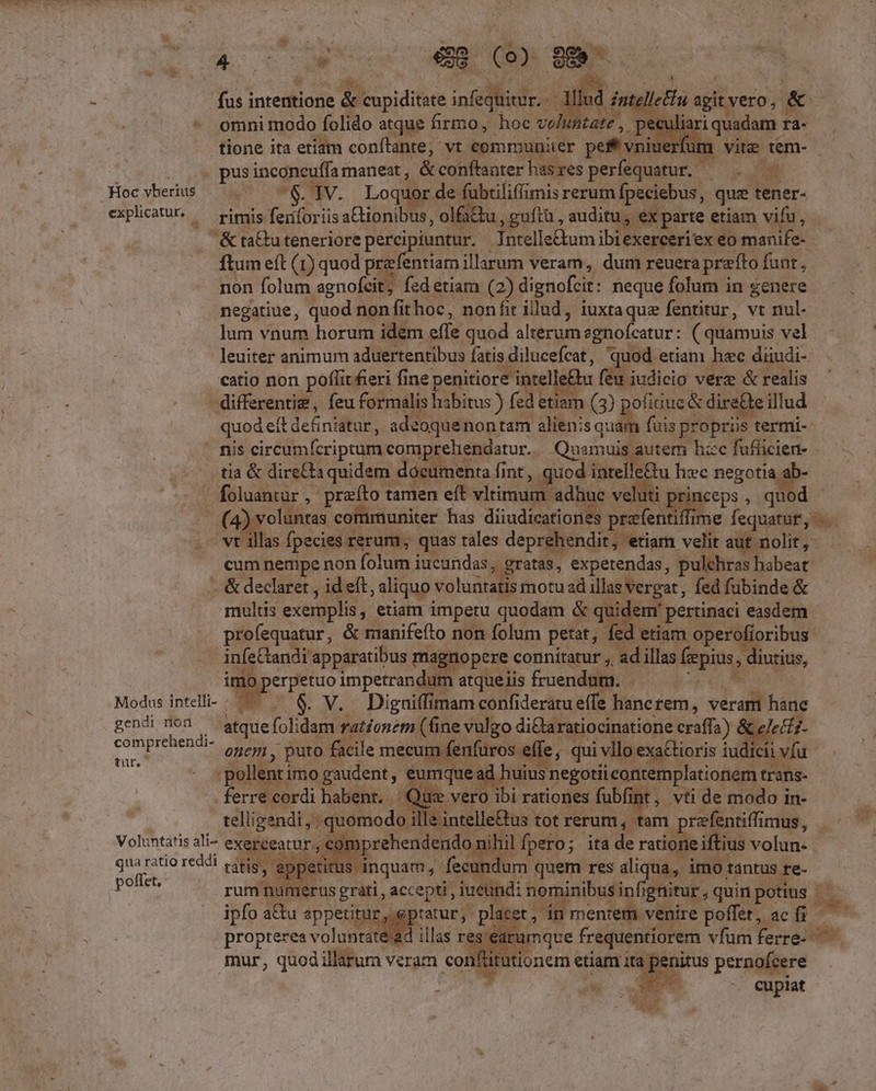 ONE AN fae (8. gm lllud — sgit vero j ^ tate , . peculiari quadam ra- bj fus intentione &amp; TT iniilicios N - omnimodo folido atque firmo, hoc volu tione ita etiam conítrante; vt communiter pert vi iuerfum vitz tem- - ^ pus inconeuffa maneat , &amp; conftanter has res perfequatur. — . P Hocvberius ^. 7$. IV. Loquor de fübtiliffimis rerum fpeciebus, que tener- expliatu. — rimis feriforiis aCtionibus, olfa&amp;u u,guftü , auditu, ex parte etiam vifu, &amp;ta&amp;tuteneriore percipiuntur. Intelle&amp;um ibiexerceriex eo manife- ftum eft (1) quod prefentiam illarum veram, dum reuera prefto funt, non folum agnofcit, fedetiam (2) dignofcit: neque folum in genere . . negatiue, quod non fit hoc, nonfir illad, iuxtaquz fentitur, vt nul- lum vnum horum idem effe quod alterumegnofcatur: ( quamuis vel leuiter animum aduertentibus fatis dilucefcat, quod etiam hec diiudi- catio non poflitfieri fine penitiore intelle£ lu feu iudicio verz &amp; realis - differente , feu formalis habitus) fed etiam (3) pofiaue&amp; dire&amp;e illud quod eit definiatur, adeoquenontam alienis quam fuis s propriis termi-- nis circümfcriprum comp ehendatur. Quamuis au tem hac fufficien- . tia &amp; dire£ta quidem documenta fint , quod intelle&amp;u hc negotia ie las fpecies rerum, quas tales deprehendit, etiam velit aut nolit, cum nempe non folum jucundas ; gratas, expetendas, pulchras habeat .—&amp; declaret , id eft j aliquo voluntatis motu ad illas vergat, fed fübinde &amp; multis exemplis ; etiam impetu quodam &amp; quidem: pertinaci easdem profequatur, &amp; manifefto non folum petat, fed etiam operofioribus infeCandi apparatibus magnopere connitatur ,, ad illas fiepius, diutius, imo. erpetuo impetrandum atqueiis fruendum. —— Modus intelli- - Ns . V. Diguiffimam confideratu effe fanez rem, verant s pop cm atque fol; m rationem (fine vulgo di&amp;aratiocinatione craffa) &amp; We c or onem , puto facile mecum fenfuros effe, qui i vllo exa&amp;tioris i iudicii du pollent: imo gaudent , P e ad uius negotii icontemplationem t trans- | ferréeordi bo e Que vero ibi rationes fubfint , vti de modo in- ills intelle&amp;us tot rerum, tam prfentiffi irnus , ioedicad ds ihil Ípero; ita de ratione iftius volun- tit s inquam, fecundum. quem res aliqua, imo Aántus re-- rum hu merus grati, accepti, juetindi nominibus infig ignitur, quin potins - ipfo a&amp;u appetit tur us placet, í 1 mentem. venire poffet, ac fi id, propteres voluntate'2d illas res earv iamque frequentiorem vfum ferre- mur, quodillarura veram confütuti Voluntatis ali- exeréeamr , , € qua ratio reddi tátis, P ats poffet, Ev | zd L