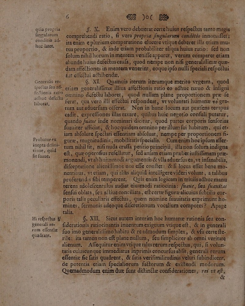 quia propria üngularum ^ eotmprehendi ratio, fi vera propria frngulavum conditio innovuiffet ; Sir. 3€ itaenim e plurium comparatione elucere vtique deberet illa etiam mu- ' .. tuapropertio, &amp; inde etiam probabiliter aliqua huius ratio: fed non folum nihil horumin mentem veniffeapparet, verum comparet etiam dam affeQiones in mentem venerint, eoque ipfo nulli fpeciali refpe&amp;ui Aat effectui adhibenda. . Pom CR: Generalis re« $. XL — Quamuis iterum iterumque merito vrgeam, quod ipectusfeu2d-. eriam seneraliffime illius affe&amp;ionis ratio eo adhuc nzuo &amp; infigni BST omnino defedu laboret, quod nullam plane proportionem pre fe Tibogilt ferat, qua vero illi effe&amp;ui refpondeat, vt voluntati humane vo gra- '. ftum autaduerfum offerat. Non in hunc locum aut prafens tempus cadit, expreffiones illas taxare, quibus huie negotio confuli putatur, quando fiue inde nominari dicitur, quod partes corporis fenforias fuauiter afliciat, &amp; hoc quidem omnino per illum fui habitum, quiet- .. . dam abfolute fpeCtati effentiam abfoluat, nempe per proportionem fi- ProbaturéX — gurg, magnitudinis , mobilitatisfpecialis | Cum enim hocipfum affer- Edi; pier tum nihil fit, nifi nuda craffa petitio principii, illanon folum indigna Grusae. —— eft, que operofius refellatur, fed anfam etiam praber iuffiffimam prz- -monendi, vtab huiusmodi argumentis &amp; vlla aduerfusea,vt infanabilia, difceptatione alieniffimos nos effe conítet: &amp;fi locus effet bene mo- nentibus, vt etiam , qui alias aliquid intelligere videri volunt , a talibus proferends fibitemperent, Quis enim logicamin triuiis adhuc manu terens adolefcentulus audiat eiusmodi ratiocinia: /uane, feu fuauita: fenfui oblata , fea a&amp;iue conciliata , eft certe figurz alicuius fubülis cor- poris talis peculiaris effe&amp;bus, quem nomine fuauitatis exprimunt ho- mines, fermonis adeoque difcretionum vocalium compotes? . Apage talia, .— Ha bi Ed b generalire.— fiderationis ratiocinantis inuentum exiguum vtique eft, &amp; in generali ts . LI - * : * PEN ETro ie * * TUAE rile; ita tamen non eft planenullum, feu fimpliciter ab otnni veritate alienum, — Affequitur enim vtique talesrerum refpe&amp;tus , qui, fi volun- effentiz fic fatis quadrent, &amp; fatis verifimilitudinis veluti fubindicenr, de potentia etiam fpecialiorum fa&amp;torum &amp;. exiflendi modorum. Quemadmodum enim due funt diftin&amp;e confiderationes, rei vr eft,