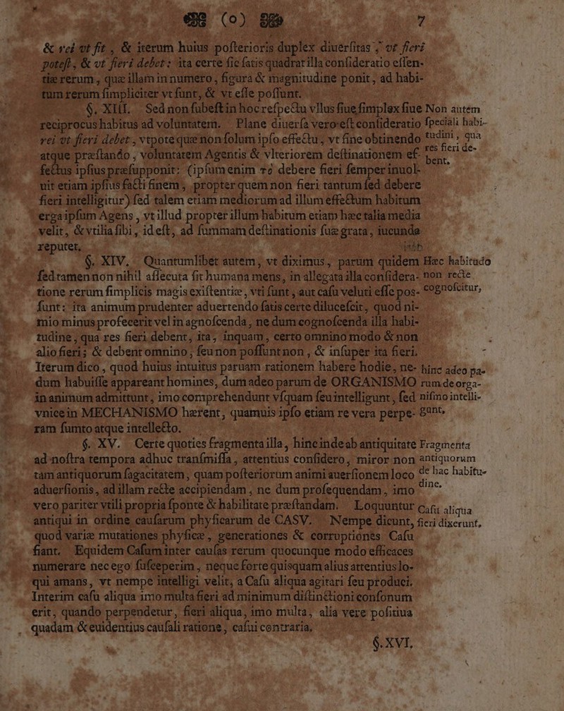 &amp; rei 0E fit , &amp; iternm huius pofterioris duplex diuerfitas ;' or fieri potefl; &amp; vt fieri debet : ita certe fic fatis quadrat illa confideratio effen- tie rerum , quz illam in numero , figura &amp; magnitudine ponit , ad habi- tum rerum fimpliciter vt funt, &amp; vt efle poffunt. ..$, XIII. |. Sed nonfübeftin hoc refpedu vllus fiue fimplex fiue Non autem reciprocus habitus ad voluntatem. ^ Plane diuería vero'eft confideratio fpeciali habi- rei ot fieri debet , vtpoteque non folum ipfo effectu; vt fine obtinendo a LN atque praíftando , voluntatem Agentis &amp; vlteriorem deftinationem e£ E * fetus ipfiusprefupponit: (ipfumenim v2 debere fieri femperinuol ^^ vit etiam ipfius fa&amp;ti finem , propter v non fieri tantum fed debere fieri intelligitur) fed talem eriam mediorum ad illum effe&amp;tum habitum. ergaipfum Agens , vtillud propter illum habitum etiam hec talia media velit, &amp;vtiliafibi , ideft, ad fummam deftinationis fue grata, iucunda. reputet, 3spsáb | . XIV... Quantumlibet autem, vt diximus, parum quidem Hec habitudo fedtamennon nihil affecuta fit humana mens, in allegata illa con(idera- non recte tione rerum fimplicis magis exiftenti , vti funt , aut cafu veluti effe pos- €98^ofcitur, funt: ita animum prudenter aduertendo fatis certe dilucefcir, quod ni- mio minus profecerit vel in agnofcenda , ne dum cognofcenda illa habi- tudine , qua res fieri debent, ita, inquam, certo omnino modo &amp; non aliofieri; &amp; debent omnino, feunon poffuntnon , &amp; in(uper ita fieri. Iterum dico , quod huius intuitus paruam rationem habere hodie, ne- hinc adco pa- dum habuiffe appareant homines, dum adeo parum de ORGANISMO rum de orga- inanimum admittunt , imo comprehendunt víquam feuintelligunt , fed nifino intelli- vnicein MECHANISMO harent; quamuis ipfo etiam re vera perpe- £h^ ram fumtoatqueintelleto. — | $. XV. Certe quoties fragmenta illa , hincindeob antiquitate Fragmenta ad noflra tempora adhuc tranfmiffa , attentius confidero, miror non antiquorum tám antiquorum fagacitatem , quam pofteriorum animi auerfionem loco 4 bac habitu- aduerfionis, ad illam re&amp;e accipiendam , ne dum profequendam , imo ^^ vero pariter vtili propria fponte &amp; abilitare preftandam. — Loquuntur c;r, aras antiqui in ordine caufarum phyficarum de CASV. — Nempe dicunt, ficii dixerunt, quod varie mutationes phyfice , generationes &amp; corruptiones Cafu fiant. Equidem Cafum inter caufas rerum. quocunque modo efficaces numerare necego fufceperim , neque forte quisquam alius attentius]o- qui amans, vt nempe intelligi velit, a Cafu aliqua agitari feu produci. Interim cafu aliqua 111o multafieri ad minimum diítinctioni confonum erit, quando perpendetur, fieri aliqua, imo multa, alia vere pofitiua quadam &amp; euidentius caufali ratione , cafui centraria, , | $. XVI, -
